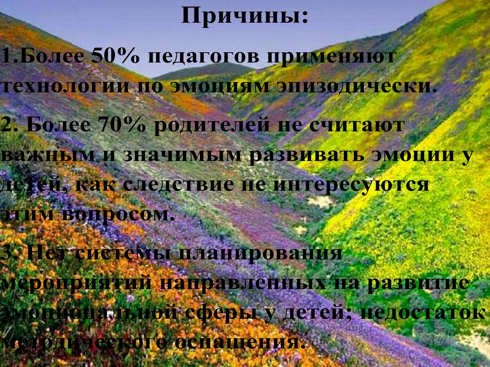 Причины:
1.Более 50% педагогов применяют
технологии по эмоциям эпизодически.
2. Более 70% родителей не считают
важным и значимым развивать эмоции у
детей, как следствие не интересуются
этим вопросом.
3. Нет системы планирования
мероприятий направленных на развитие
эмоциональной сферы у детей; недостаток
методического оснащения.
 
