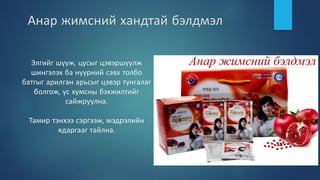 Анар жимсний хандтай бэлдмэл
Элгийг шүүж, цусыг цэвэршүүлж
шингэлэх ба нүүрний сэвх толбо
батгыг арилган арьсыг цэвэр тунгалаг
болгож, үс хумсны бэхжилтийг
сайжруулна.
Тамир тэнхээ сэргээж, мэдрэлийн
ядаргааг тайлна.
 