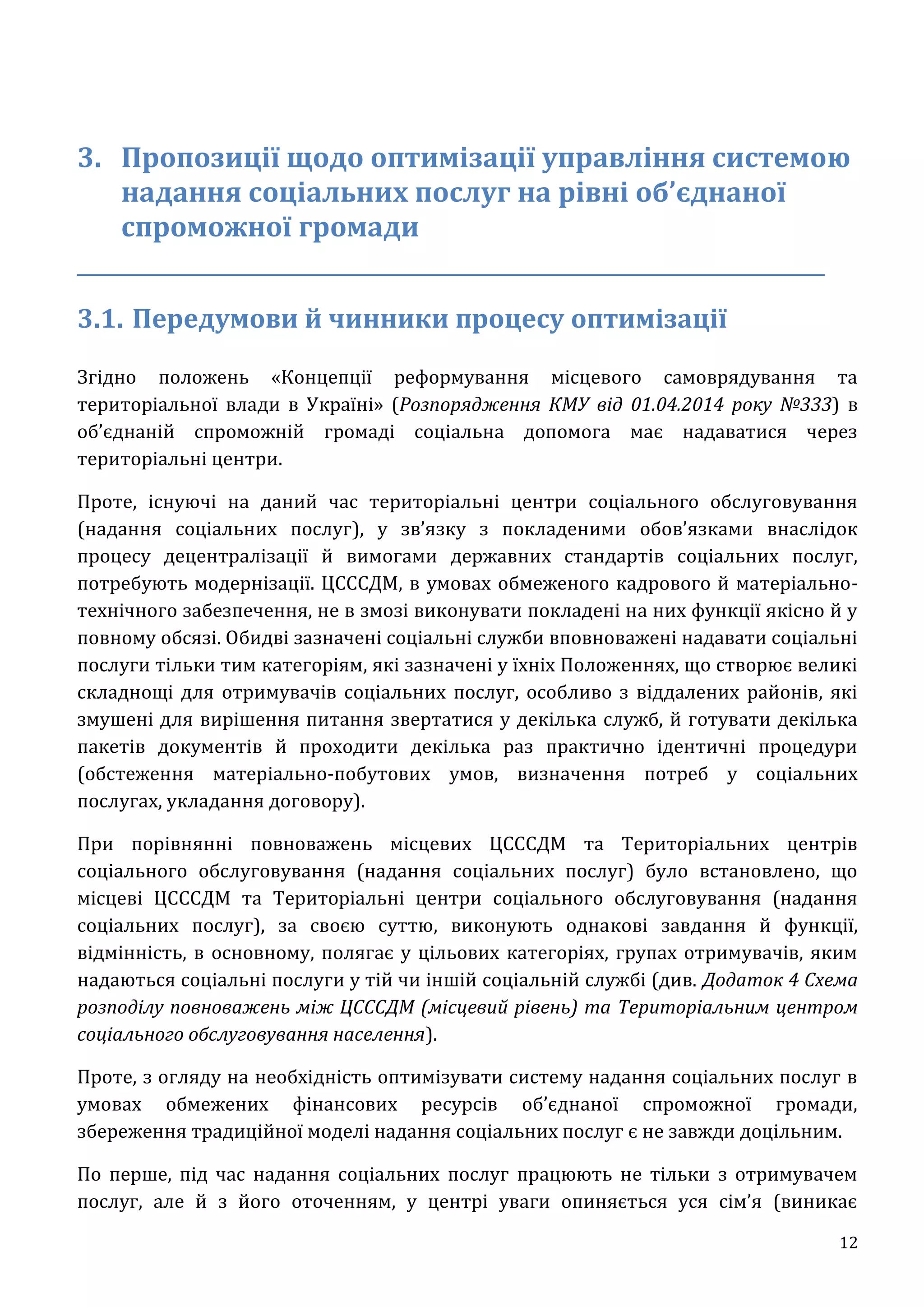 12
3. Пропозиції щодо оптимізації управління системою
надання соціальних послуг на рівні об’єднаної
спроможної громади
_________________________________________________________________
3.1. Передумови й чинники процесу оптимізації
Згідно положень «Концепції реформування місцевого самоврядування та
територіальної влади в Україні» (Розпорядження КМУ від 01.04.2014 року №333) в
об’єднаній спроможній громаді соціальна допомога має надаватися через
територіальні центри.
Проте, існуючі на даний час територіальні центри соціального обслуговування
(надання соціальних послуг), у зв’язку з покладеними обов’язками внаслідок
процесу децентралізації й вимогами державних стандартів соціальних послуг,
потребують модернізації. ЦСССДМ, в умовах обмеженого кадрового й матеріально-
технічного забезпечення, не в змозі виконувати покладені на них функції якісно й у
повному обсязі. Обидві зазначені соціальні служби вповноважені надавати соціальні
послуги тільки тим категоріям, які зазначені у їхніх Положеннях, що створює великі
складнощі для отримувачів соціальних послуг, особливо з віддалених районів, які
змушені для вирішення питання звертатися у декілька служб, й готувати декілька
пакетів документів й проходити декілька раз практично ідентичні процедури
(обстеження матеріально-побутових умов, визначення потреб у соціальних
послугах, укладання договору).
При порівнянні повноважень місцевих ЦСССДМ та Територіальних центрів
соціального обслуговування (надання соціальних послуг) було встановлено, що
місцеві ЦСССДМ та Територіальні центри соціального обслуговування (надання
соціальних послуг), за своєю суттю, виконують однакові завдання й функції,
відмінність, в основному, полягає у цільових категоріях, групах отримувачів, яким
надаються соціальні послуги у тій чи іншій соціальній службі (див. Додаток 4 Схема
розподілу повноважень між ЦСССДМ (місцевий рівень) та Територіальним центром
соціального обслуговування населення).
Проте, з огляду на необхідність оптимізувати систему надання соціальних послуг в
умовах обмежених фінансових ресурсів об’єднаної спроможної громади,
збереження традиційної моделі надання соціальних послуг є не завжди доцільним.
По перше, під час надання соціальних послуг працюють не тільки з отримувачем
послуг, але й з його оточенням, у центрі уваги опиняється уся сім’я (виникає
 