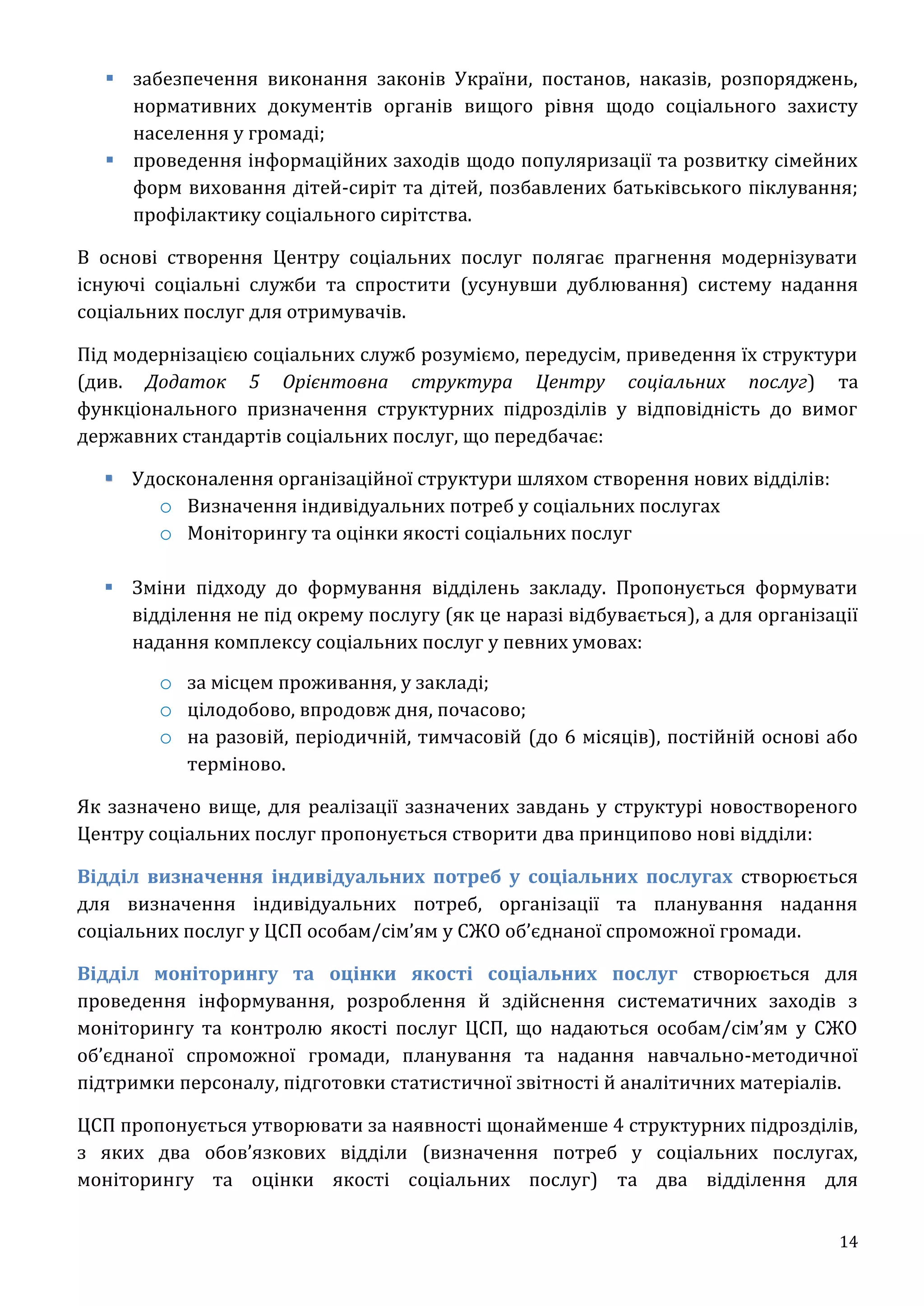 14
 забезпечення виконання законів України, постанов, наказів, розпоряджень,
нормативних документів органів вищого рівня щодо соціального захисту
населення у громаді;
 проведення інформаційних заходів щодо популяризації та розвитку сімейних
форм виховання дітей-сиріт та дітей, позбавлених батьківського піклування;
профілактику соціального сирітства.
В основі створення Центру соціальних послуг полягає прагнення модернізувати
існуючі соціальні служби та спростити (усунувши дублювання) систему надання
соціальних послуг для отримувачів.
Під модернізацією соціальних служб розуміємо, передусім, приведення їх структури
(див. Додаток 5 Орієнтовна структура Центру соціальних послуг) та
функціонального призначення структурних підрозділів у відповідність до вимог
державних стандартів соціальних послуг, що передбачає:
Удосконалення організаційної структури шляхом створення нових відділів:
o Визначення індивідуальних потреб у соціальних послугах
o Моніторингу та оцінки якості соціальних послуг
 Зміни підходу до формування відділень закладу. Пропонується формувати
відділення не під окрему послугу (як це наразі відбувається), а для організації
надання комплексу соціальних послуг у певних умовах:
o за місцем проживання, у закладі;
o цілодобово, впродовж дня, почасово;
o на разовій, періодичній, тимчасовій (до 6 місяців), постійній основі або
терміново.
Як зазначено вище, для реалізації зазначених завдань у структурі новоствореного
Центру соціальних послуг пропонується створити два принципово нові відділи:
Відділ визначення індивідуальних потреб у соціальних послугах створюється
для визначення індивідуальних потреб, організації та планування надання
соціальних послуг у ЦСП особам/сім’ям у СЖО об’єднаної спроможної громади.
Відділ моніторингу та оцінки якості соціальних послуг створюється для
проведення інформування, розроблення й здійснення систематичних заходів з
моніторингу та контролю якості послуг ЦСП, що надаються особам/сім’ям у СЖО
об’єднаної спроможної громади, планування та надання навчально-методичної
підтримки персоналу, підготовки статистичної звітності й аналітичних матеріалів.
ЦСП пропонується утворювати за наявності щонайменше 4 структурних підрозділів,
з яких два обов’язкових відділи (визначення потреб у соціальних послугах,
моніторингу та оцінки якості соціальних послуг) та два відділення для
 