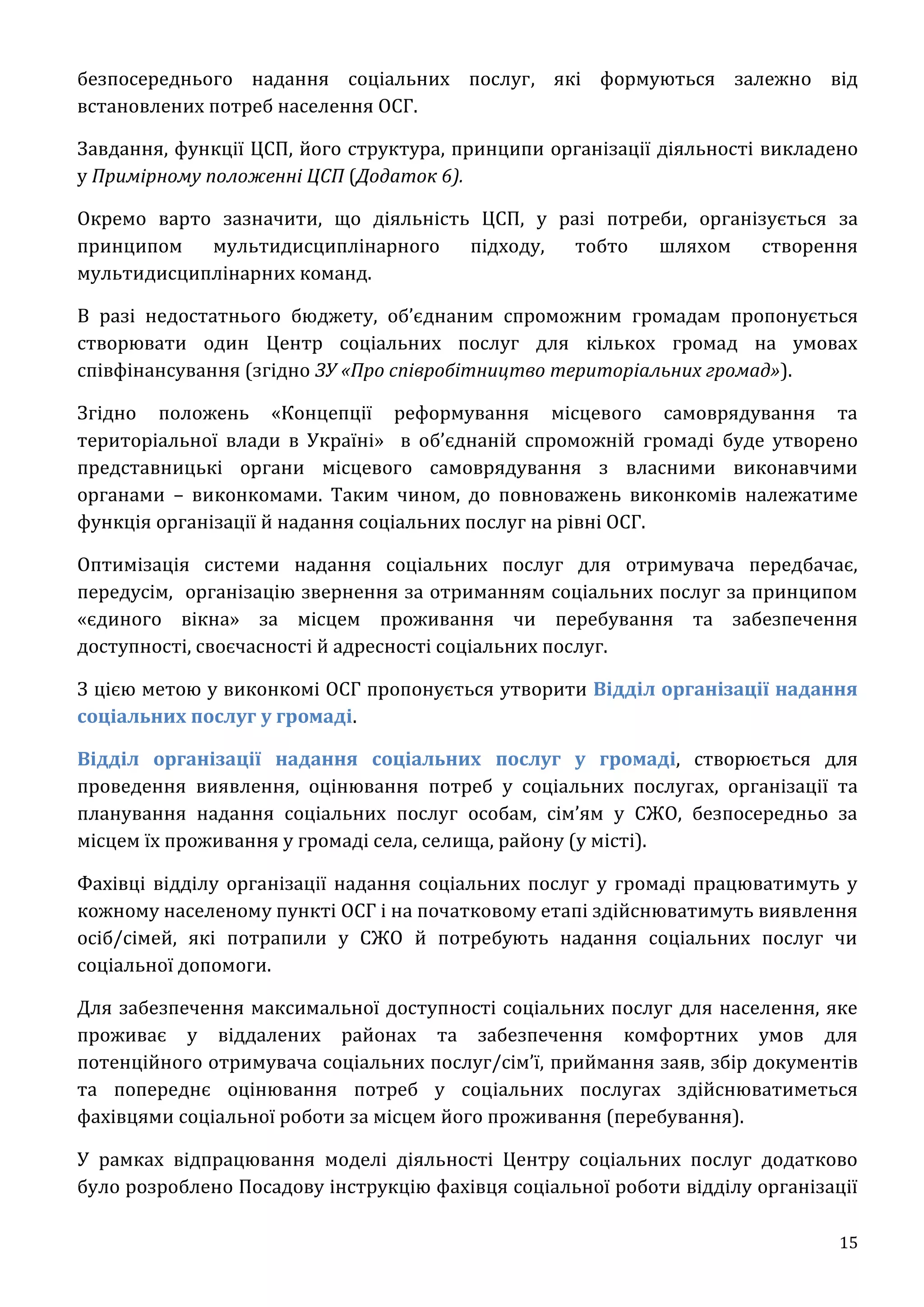 15
безпосереднього надання соціальних послуг, які формуються залежно від
встановлених потреб населення ОСГ.
Завдання, функції ЦСП, його структура, принципи організації діяльності викладено
у Примірному положенні ЦСП (Додаток 6).
Окремо варто зазначити, що діяльність ЦСП, у разі потреби, організується за
принципом мультидисциплінарного підходу, тобто шляхом створення
мультидисциплінарних команд.
В разі недостатнього бюджету, об’єднаним спроможним громадам пропонується
створювати один Центр соціальних послуг для кількох громад на умовах
співфінансування (згідно ЗУ «Про співробітництво територіальних громад»).
Згідно положень «Концепції реформування місцевого самоврядування та
територіальної влади в Україні» в об’єднаній спроможній громаді буде утворено
представницькі органи місцевого самоврядування з власними виконавчими
органами – виконкомами. Таким чином, до повноважень виконкомів належатиме
функція організації й надання соціальних послуг на рівні ОСГ.
Оптимізація системи надання соціальних послуг для отримувача передбачає,
передусім, організацію звернення за отриманням соціальних послуг за принципом
«єдиного вікна» за місцем проживання чи перебування та забезпечення
доступності, своєчасності й адресності соціальних послуг.
З цією метою у виконкомі ОСГ пропонується утворити Відділ організації надання
соціальних послуг у громаді.
Відділ організації надання соціальних послуг у громаді, створюється для
проведення виявлення, оцінювання потреб у соціальних послугах, організації та
планування надання соціальних послуг особам, сім’ям у СЖО, безпосередньо за
місцем їх проживання у громаді села, селища, району (у місті).
Фахівці відділу організації надання соціальних послуг у громаді працюватимуть у
кожному населеному пункті ОСГ і на початковому етапі здійснюватимуть виявлення
осіб/сімей, які потрапили у СЖО й потребують надання соціальних послуг чи
соціальної допомоги.
Для забезпечення максимальної доступності соціальних послуг для населення, яке
проживає у віддалених районах та забезпечення комфортних умов для
потенційного отримувача соціальних послуг/сім’ї, приймання заяв, збір документів
та попереднє оцінювання потреб у соціальних послугах здійснюватиметься
фахівцями соціальної роботи за місцем його проживання (перебування).
У рамках відпрацювання моделі діяльності Центру соціальних послуг додатково
було розроблено Посадову інструкцію фахівця соціальної роботи відділу організації
 