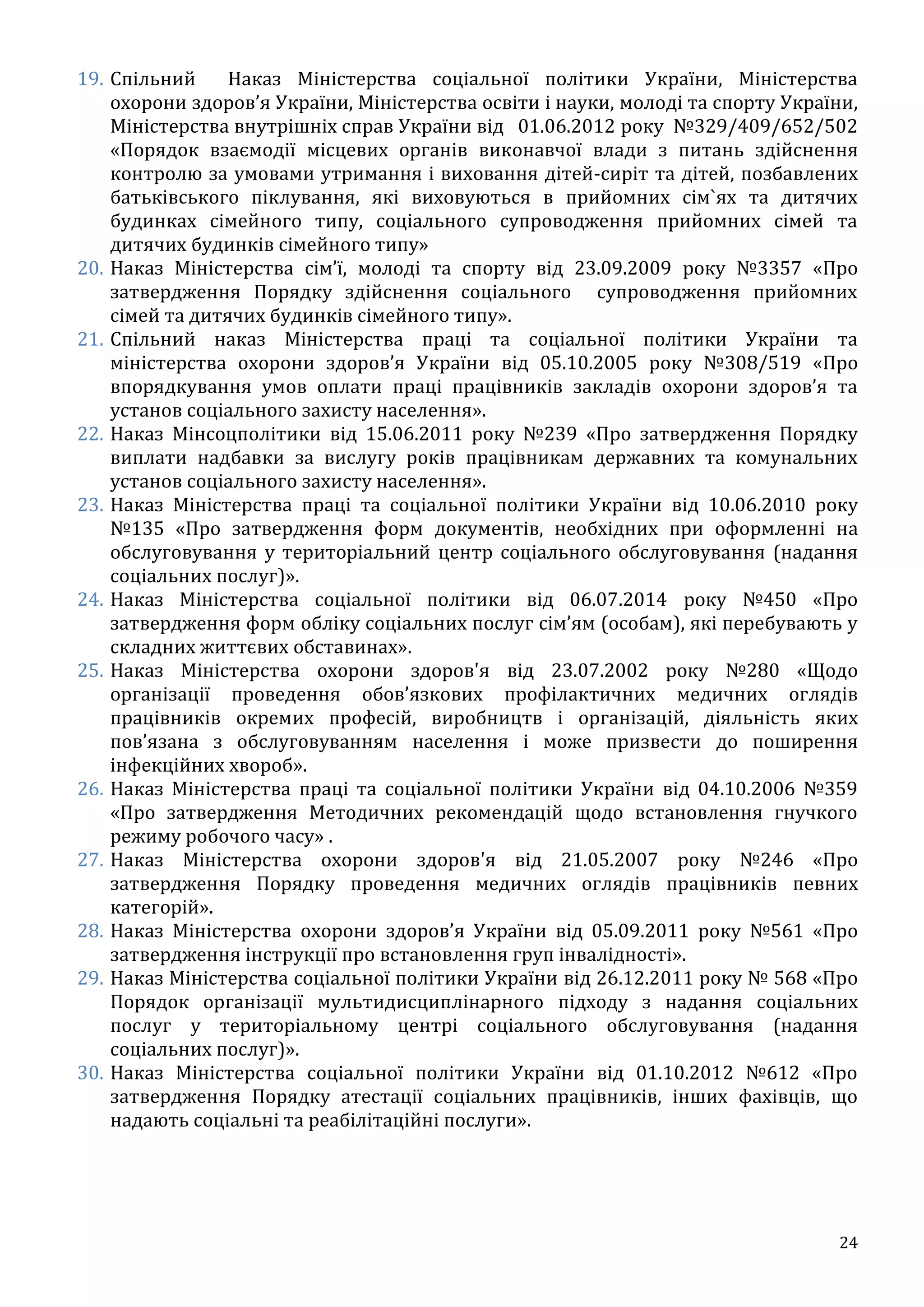 24
19. Спільний Наказ Міністерства соціальної політики України, Міністерства
охорони здоров’я України, Міністерства освіти і науки, молоді та спорту України,
Міністерства внутрішніх справ України від 01.06.2012 року №329/409/652/502
«Порядок взаємодії місцевих органів виконавчої влади з питань здійснення
контролю за умовами утримання і виховання дітей-сиріт та дітей, позбавлених
батьківського піклування, які виховуються в прийомних сім`ях та дитячих
будинках сімейного типу, соціального супроводження прийомних сімей та
дитячих будинків сімейного типу»
20. Наказ Міністерства сім’ї, молоді та спорту від 23.09.2009 року №3357 «Про
затвердження Порядку здійснення соціального супроводження прийомних
сімей та дитячих будинків сімейного типу».
21. Спільний наказ Міністерства праці та соціальної політики України та
міністерства охорони здоров’я України від 05.10.2005 року №308/519 «Про
впорядкування умов оплати праці працівників закладів охорони здоров’я та
установ соціального захисту населення».
22. Наказ Мінсоцполітики від 15.06.2011 року №239 «Про затвердження Порядку
виплати надбавки за вислугу років працівникам державних та комунальних
установ соціального захисту населення».
23. Наказ Міністерства праці та соціальної політики України від 10.06.2010 року
№135 «Про затвердження форм документів, необхідних при оформленні на
обслуговування у територіальний центр соціального обслуговування (надання
соціальних послуг)».
24. Наказ Міністерства соціальної політики від 06.07.2014 року №450 «Про
затвердження форм обліку соціальних послуг сім’ям (особам), які перебувають у
складних життєвих обставинах».
25. Наказ Міністерства охорони здоров'я від 23.07.2002 року №280 «Щодо
організації проведення обов’язкових профілактичних медичних оглядів
працівників окремих професій, виробництв і організацій, діяльність яких
пов’язана з обслуговуванням населення і може призвести до поширення
інфекційних хвороб».
26. Наказ Міністерства праці та соціальної політики України від 04.10.2006 №359
«Про затвердження Методичних рекомендацій щодо встановлення гнучкого
режиму робочого часу» .
27. Наказ Міністерства охорони здоров'я від 21.05.2007 року №246 «Про
затвердження Порядку проведення медичних оглядів працівників певних
категорій».
28. Наказ Міністерства охорони здоров’я України від 05.09.2011 року №561 «Про
затвердження інструкції про встановлення груп інвалідності».
29. Наказ Міністерства соціальної політики України від 26.12.2011 року № 568 «Про
Порядок організації мультидисциплінарного підходу з надання соціальних
послуг у територіальному центрі соціального обслуговування (надання
соціальних послуг)».
30. Наказ Міністерства соціальної політики України від 01.10.2012 №612 «Про
затвердження Порядку атестації соціальних працівників, інших фахівців, що
надають соціальні та реабілітаційні послуги».
 