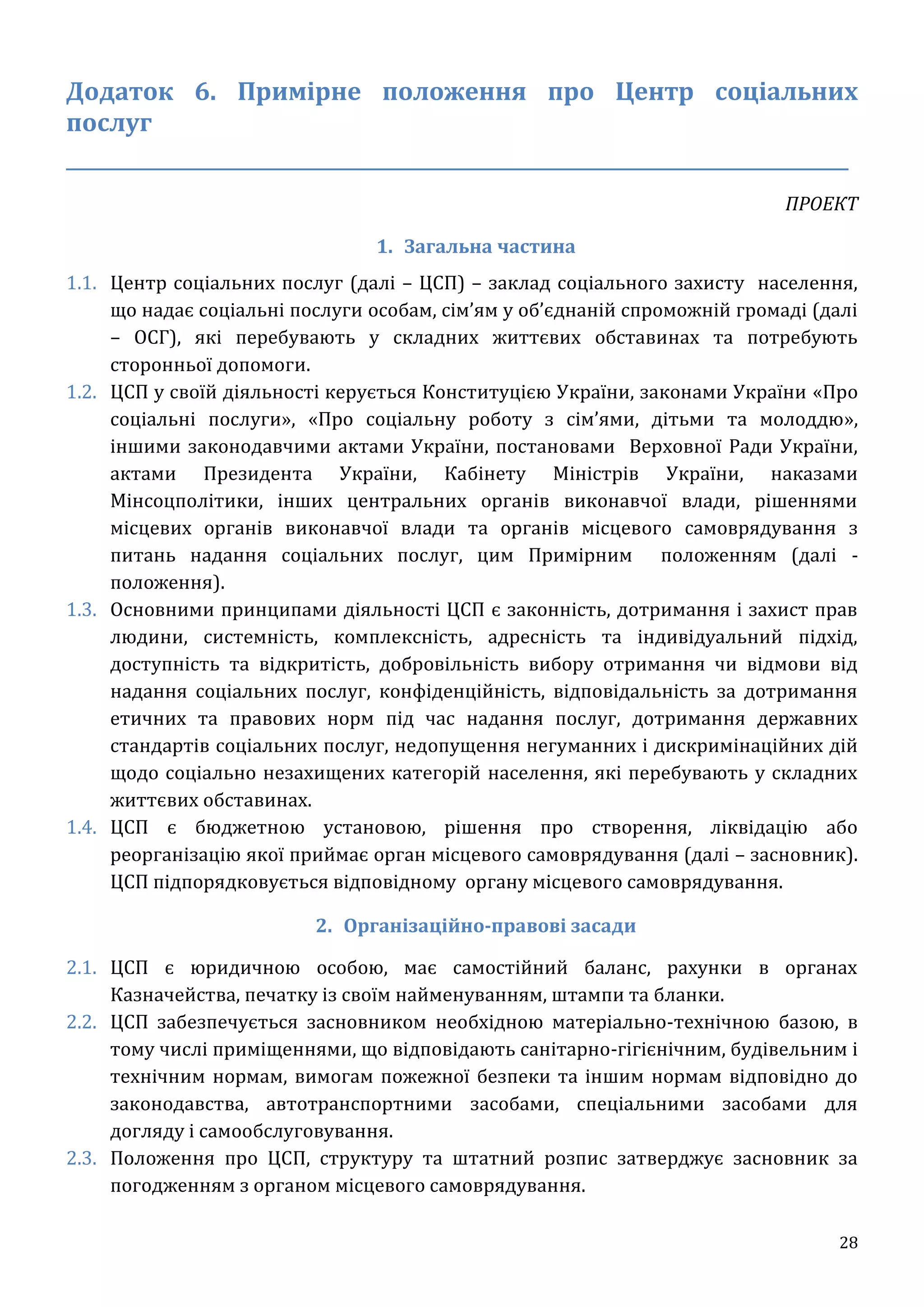 28
Додаток 6. Примірне положення про Центр соціальних
послуг
____________________________________________________________________
ПРОЕКТ
1. Загальна частина
1.1. Центр соціальних послуг (далі – ЦСП) – заклад соціального захисту населення,
що надає соціальні послуги особам, сім’ям у об’єднаній спроможній громаді (далі
– ОСГ), які перебувають у складних життєвих обставинах та потребують
сторонньої допомоги.
1.2. ЦСП у своїй діяльності керується Конституцією України, законами України «Про
соціальні послуги», «Про соціальну роботу з сім’ями, дітьми та молоддю»,
іншими законодавчими актами України, постановами Верховної Ради України,
актами Президента України, Кабінету Міністрів України, наказами
Мінсоцполітики, інших центральних органів виконавчої влади, рішеннями
місцевих органів виконавчої влади та органів місцевого самоврядування з
питань надання соціальних послуг, цим Примірним положенням (далі -
положення).
1.3. Основними принципами діяльності ЦСП є законність, дотримання і захист прав
людини, системність, комплексність, адресність та індивідуальний підхід,
доступність та відкритість, добровільність вибору отримання чи відмови від
надання соціальних послуг, конфіденційність, відповідальність за дотримання
етичних та правових норм під час надання послуг, дотримання державних
стандартів соціальних послуг, недопущення негуманних і дискримінаційних дій
щодо соціально незахищених категорій населення, які перебувають у складних
життєвих обставинах.
1.4. ЦСП є бюджетною установою, рішення про створення, ліквідацію або
реорганізацію якої приймає орган місцевого самоврядування (далі – засновник).
ЦСП підпорядковується відповідному органу місцевого самоврядування.
2. Організаційно-правові засади
2.1. ЦСП є юридичною особою, має самостійний баланс, рахунки в органах
Казначейства, печатку із своїм найменуванням, штампи та бланки.
2.2. ЦСП забезпечується засновником необхідною матеріально-технічною базою, в
тому числі приміщеннями, що відповідають санітарно-гігієнічним, будівельним і
технічним нормам, вимогам пожежної безпеки та іншим нормам відповідно до
законодавства, автотранспортними засобами, спеціальними засобами для
догляду і самообслуговування.
2.3. Положення про ЦСП, структуру та штатний розпис затверджує засновник за
погодженням з органом місцевого самоврядування.
 