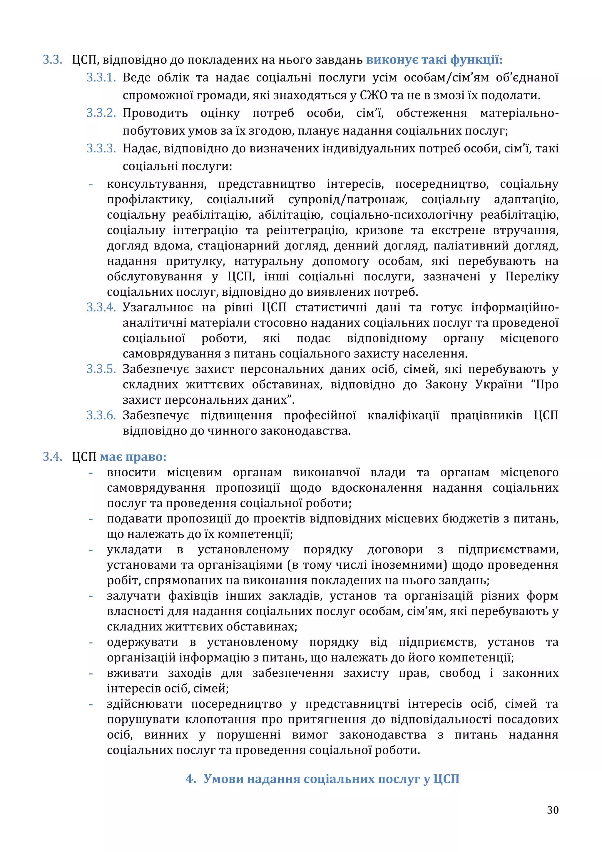30
3.3. ЦСП, відповідно до покладених на нього завдань виконує такі функції:
3.3.1. Веде облік та надає соціальні послуги усім особам/сім’ям об’єднаної
спроможної громади, які знаходяться у СЖО та не в змозі їх подолати.
3.3.2. Проводить оцінку потреб особи, сім’ї, обстеження матеріально-
побутових умов за їх згодою, планує надання соціальних послуг;
3.3.3. Надає, відповідно до визначених індивідуальних потреб особи, сім’ї, такі
соціальні послуги:
- консультування, представництво інтересів, посередництво, соціальну
профілактику, соціальний супровід/патронаж, соціальну адаптацію,
соціальну реабілітацію, абілітацію, соціально-психологічну реабілітацію,
соціальну інтеграцію та реінтеграцію, кризове та екстрене втручання,
догляд вдома, стаціонарний догляд, денний догляд, паліативний догляд,
надання притулку, натуральну допомогу особам, які перебувають на
обслуговування у ЦСП, інші соціальні послуги, зазначені у Переліку
соціальних послуг, відповідно до виявлених потреб.
3.3.4. Узагальнює на рівні ЦСП статистичні дані та готує інформаційно-
аналітичні матеріали стосовно наданих соціальних послуг та проведеної
соціальної роботи, які подає відповідному органу місцевого
самоврядування з питань соціального захисту населення.
3.3.5. Забезпечує захист персональних даних осіб, сімей, які перебувають у
складних життєвих обставинах, відповідно до Закону України “Про
захист персональних даних”.
3.3.6. Забезпечує підвищення професійної кваліфікації працівників ЦСП
відповідно до чинного законодавства.
3.4. ЦСП має право:
- вносити місцевим органам виконавчої влади та органам місцевого
самоврядування пропозиції щодо вдосконалення надання соціальних
послуг та проведення соціальної роботи;
- подавати пропозиції до проектів відповідних місцевих бюджетів з питань,
що належать до їх компетенції;
- укладати в установленому порядку договори з підприємствами,
установами та організаціями (в тому числі іноземними) щодо проведення
робіт, спрямованих на виконання покладених на нього завдань;
- залучати фахівців інших закладів, установ та організацій різних форм
власності для надання соціальних послуг особам, сім’ям, які перебувають у
складних життєвих обставинах;
- одержувати в установленому порядку від підприємств, установ та
організацій інформацію з питань, що належать до його компетенції;
- вживати заходів для забезпечення захисту прав, свобод і законних
інтересів осіб, сімей;
- здійснювати посередництво у представництві інтересів осіб, сімей та
порушувати клопотання про притягнення до відповідальності посадових
осіб, винних у порушенні вимог законодавства з питань надання
соціальних послуг та проведення соціальної роботи.
4. Умови надання соціальних послуг у ЦСП
 