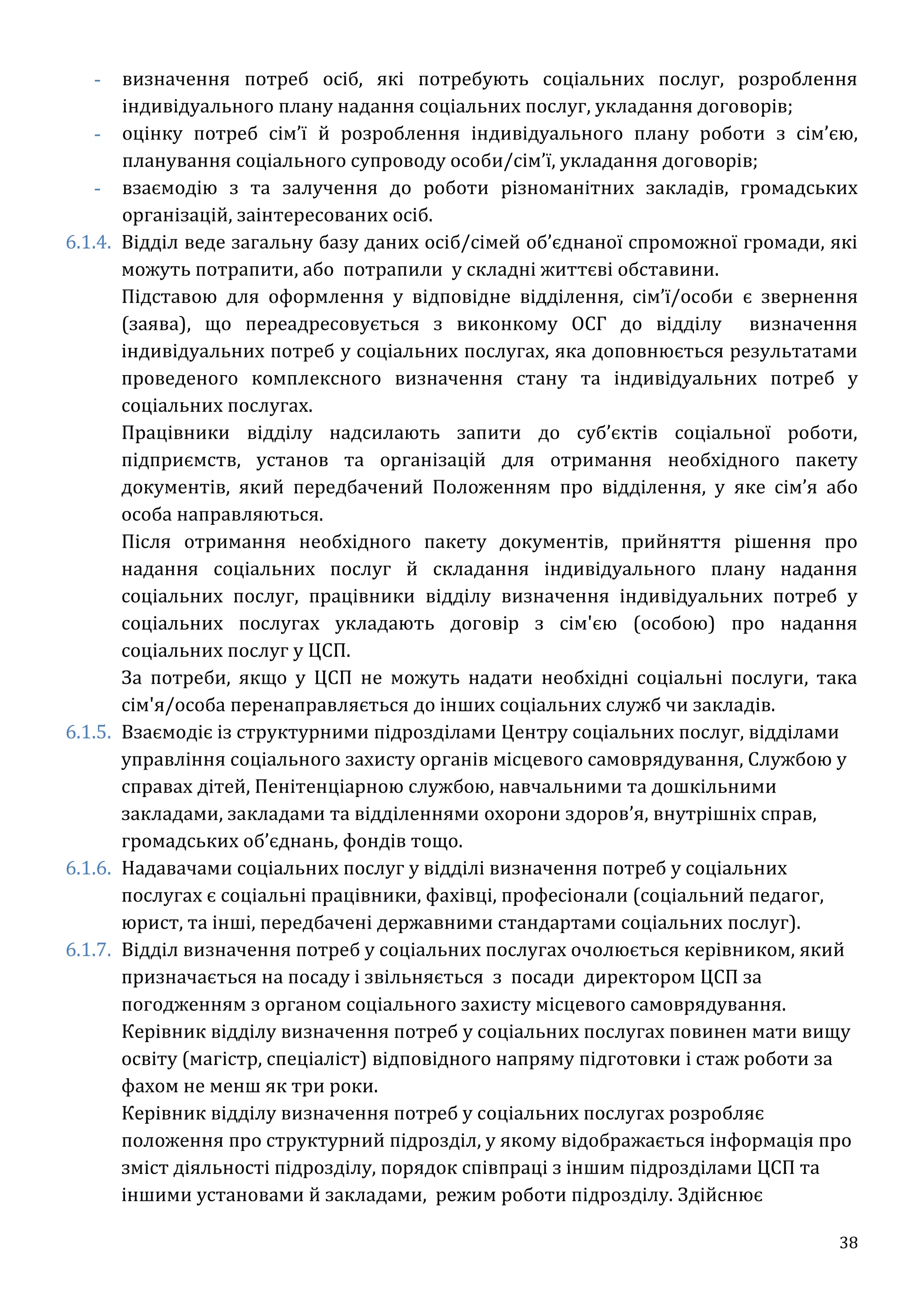 38
- визначення потреб осіб, які потребують соціальних послуг, розроблення
індивідуального плану надання соціальних послуг, укладання договорів;
- оцінку потреб сім’ї й розроблення індивідуального плану роботи з сім’єю,
планування соціального супроводу особи/сім’ї, укладання договорів;
- взаємодію з та залучення до роботи різноманітних закладів, громадських
організацій, заінтересованих осіб.
6.1.4. Відділ веде загальну базу даних осіб/сімей об’єднаної спроможної громади, які
можуть потрапити, або потрапили у складні життєві обставини.
Підставою для оформлення у відповідне відділення, сім’ї/особи є звернення
(заява), що переадресовується з виконкому ОСГ до відділу визначення
індивідуальних потреб у соціальних послугах, яка доповнюється результатами
проведеного комплексного визначення стану та індивідуальних потреб у
соціальних послугах.
Працівники відділу надсилають запити до суб’єктів соціальної роботи,
підприємств, установ та організацій для отримання необхідного пакету
документів, який передбачений Положенням про відділення, у яке сім’я або
особа направляються.
Після отримання необхідного пакету документів, прийняття рішення про
надання соціальних послуг й складання індивідуального плану надання
соціальних послуг, працівники відділу визначення індивідуальних потреб у
соціальних послугах укладають договір з сім'єю (особою) про надання
соціальних послуг у ЦСП.
За потреби, якщо у ЦСП не можуть надати необхідні соціальні послуги, така
сім'я/особа перенаправляється до інших соціальних служб чи закладів.
6.1.5. Взаємодіє із структурними підрозділами Центру соціальних послуг, відділами
управління соціального захисту органів місцевого самоврядування, Службою у
справах дітей, Пенітенціарною службою, навчальними та дошкільними
закладами, закладами та відділеннями охорони здоров’я, внутрішніх справ,
громадських об’єднань, фондів тощо.
6.1.6. Надавачами соціальних послуг у відділі визначення потреб у соціальних
послугах є соціальні працівники, фахівці, професіонали (соціальний педагог,
юрист, та інші, передбачені державними стандартами соціальних послуг).
6.1.7. Відділ визначення потреб у соціальних послугах очолюється керівником, який
призначається на посаду і звільняється з посади директором ЦСП за
погодженням з органом соціального захисту місцевого самоврядування.
Керівник відділу визначення потреб у соціальних послугах повинен мати вищу
освіту (магістр, спеціаліст) відповідного напряму підготовки і стаж роботи за
фахом не менш як три роки.
Керівник відділу визначення потреб у соціальних послугах розробляє
положення про структурний підрозділ, у якому відображається інформація про
зміст діяльності підрозділу, порядок співпраці з іншим підрозділами ЦСП та
іншими установами й закладами, режим роботи підрозділу. Здійснює
 