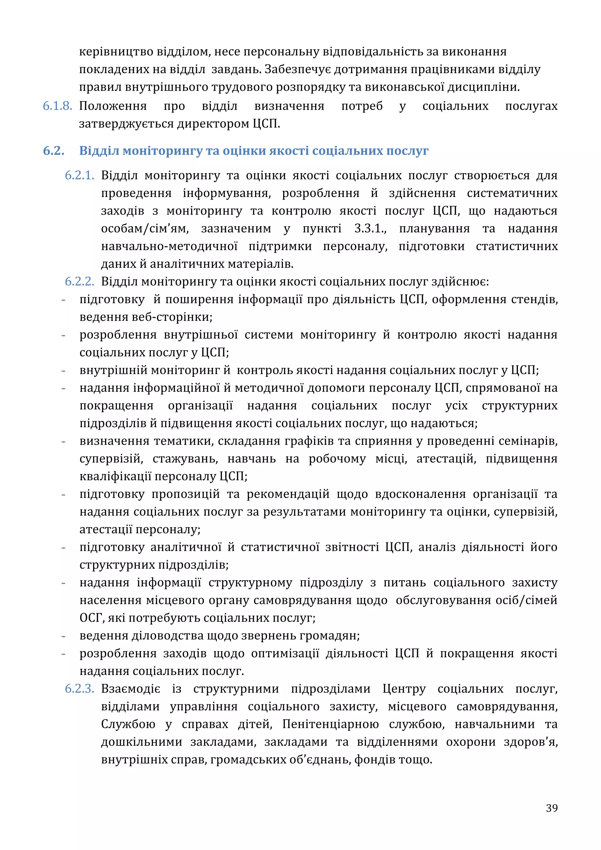 39
керівництво відділом, несе персональну відповідальність за виконання
покладених на відділ завдань. Забезпечує дотримання працівниками відділу
правил внутрішнього трудового розпорядку та виконавської дисципліни.
6.1.8. Положення про відділ визначення потреб у соціальних послугах
затверджується директором ЦСП.
6.2. Відділ моніторингу та оцінки якості соціальних послуг
6.2.1. Відділ моніторингу та оцінки якості соціальних послуг створюється для
проведення інформування, розроблення й здійснення систематичних
заходів з моніторингу та контролю якості послуг ЦСП, що надаються
особам/сім’ям, зазначеним у пункті 3.3.1., планування та надання
навчально-методичної підтримки персоналу, підготовки статистичних
даних й аналітичних матеріалів.
6.2.2. Відділ моніторингу та оцінки якості соціальних послуг здійснює:
- підготовку й поширення інформації про діяльність ЦСП, оформлення стендів,
ведення веб-сторінки;
- розроблення внутрішньої системи моніторингу й контролю якості надання
соціальних послуг у ЦСП;
- внутрішній моніторинг й контроль якості надання соціальних послуг у ЦСП;
- надання інформаційної й методичної допомоги персоналу ЦСП, спрямованої на
покращення організації надання соціальних послуг усіх структурних
підрозділів й підвищення якості соціальних послуг, що надаються;
- визначення тематики, складання графіків та сприяння у проведенні семінарів,
супервізій, стажувань, навчань на робочому місці, атестацій, підвищення
кваліфікації персоналу ЦСП;
- підготовку пропозицій та рекомендацій щодо вдосконалення організації та
надання соціальних послуг за результатами моніторингу та оцінки, супервізій,
атестації персоналу;
- підготовку аналітичної й статистичної звітності ЦСП, аналіз діяльності його
структурних підрозділів;
- надання інформації структурному підрозділу з питань соціального захисту
населення місцевого органу самоврядування щодо обслуговування осіб/сімей
ОСГ, які потребують соціальних послуг;
- ведення діловодства щодо звернень громадян;
- розроблення заходів щодо оптимізації діяльності ЦСП й покращення якості
надання соціальних послуг.
6.2.3. Взаємодіє із структурними підрозділами Центру соціальних послуг,
відділами управління соціального захисту, місцевого самоврядування,
Службою у справах дітей, Пенітенціарною службою, навчальними та
дошкільними закладами, закладами та відділеннями охорони здоров’я,
внутрішніх справ, громадських об’єднань, фондів тощо.
 