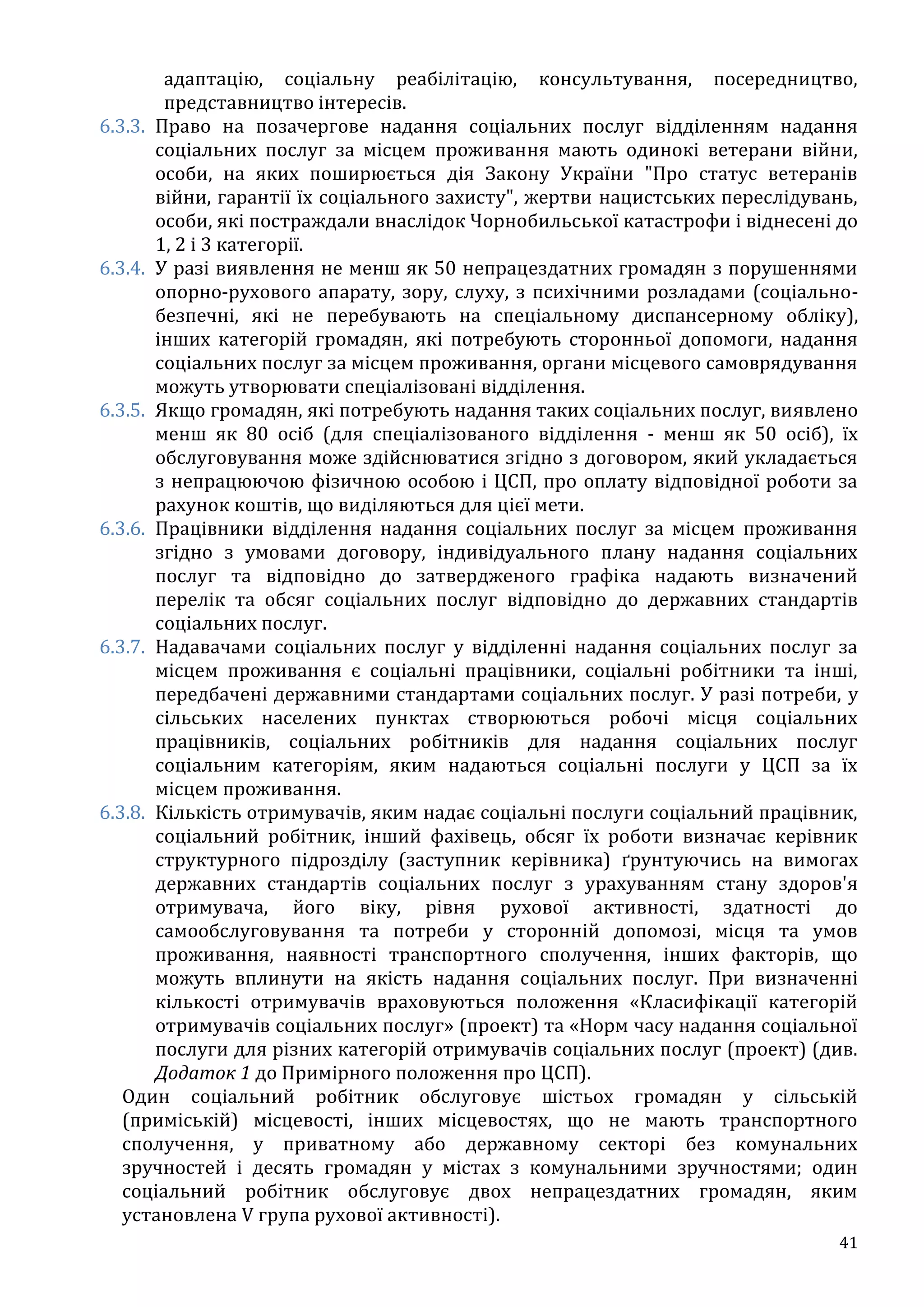 41
адаптацію, соціальну реабілітацію, консультування, посередництво,
представництво інтересів.
6.3.3. Право на позачергове надання соціальних послуг відділенням надання
соціальних послуг за місцем проживання мають одинокі ветерани війни,
особи, на яких поширюється дія Закону України "Про статус ветеранів
війни, гарантії їх соціального захисту", жертви нацистських переслідувань,
особи, які постраждали внаслідок Чорнобильської катастрофи і віднесені до
1, 2 і 3 категорії.
6.3.4. У разі виявлення не менш як 50 непрацездатних громадян з порушеннями
опорно-рухового апарату, зору, слуху, з психічними розладами (соціально-
безпечні, які не перебувають на спеціальному диспансерному обліку),
інших категорій громадян, які потребують сторонньої допомоги, надання
соціальних послуг за місцем проживання, органи місцевого самоврядування
можуть утворювати спеціалізовані відділення.
6.3.5. Якщо громадян, які потребують надання таких соціальних послуг, виявлено
менш як 80 осіб (для спеціалізованого відділення - менш як 50 осіб), їх
обслуговування може здійснюватися згідно з договором, який укладається
з непрацюючою фізичною особою і ЦСП, про оплату відповідної роботи за
рахунок коштів, що виділяються для цієї мети.
6.3.6. Працівники відділення надання соціальних послуг за місцем проживання
згідно з умовами договору, індивідуального плану надання соціальних
послуг та відповідно до затвердженого графіка надають визначений
перелік та обсяг соціальних послуг відповідно до державних стандартів
соціальних послуг.
6.3.7. Надавачами соціальних послуг у відділенні надання соціальних послуг за
місцем проживання є соціальні працівники, соціальні робітники та інші,
передбачені державними стандартами соціальних послуг. У разі потреби, у
сільських населених пунктах створюються робочі місця соціальних
працівників, соціальних робітників для надання соціальних послуг
соціальним категоріям, яким надаються соціальні послуги у ЦСП за їх
місцем проживання.
6.3.8. Кількість отримувачів, яким надає соціальні послуги соціальний працівник,
соціальний робітник, інший фахівець, обсяг їх роботи визначає керівник
структурного підрозділу (заступник керівника) ґрунтуючись на вимогах
державних стандартів соціальних послуг з урахуванням стану здоров'я
отримувача, його віку, рівня рухової активності, здатності до
самообслуговування та потреби у сторонній допомозі, місця та умов
проживання, наявності транспортного сполучення, інших факторів, що
можуть вплинути на якість надання соціальних послуг. При визначенні
кількості отримувачів враховуються положення «Класифікації категорій
отримувачів соціальних послуг» (проект) та «Норм часу надання соціальної
послуги для різних категорій отримувачів соціальних послуг (проект) (див.
Додаток 1 до Примірного положення про ЦСП).
Один соціальний робітник обслуговує шістьох громадян у сільській
(приміській) місцевості, інших місцевостях, що не мають транспортного
сполучення, у приватному або державному секторі без комунальних
зручностей і десять громадян у містах з комунальними зручностями; один
соціальний робітник обслуговує двох непрацездатних громадян, яким
установлена V група рухової активності).
 