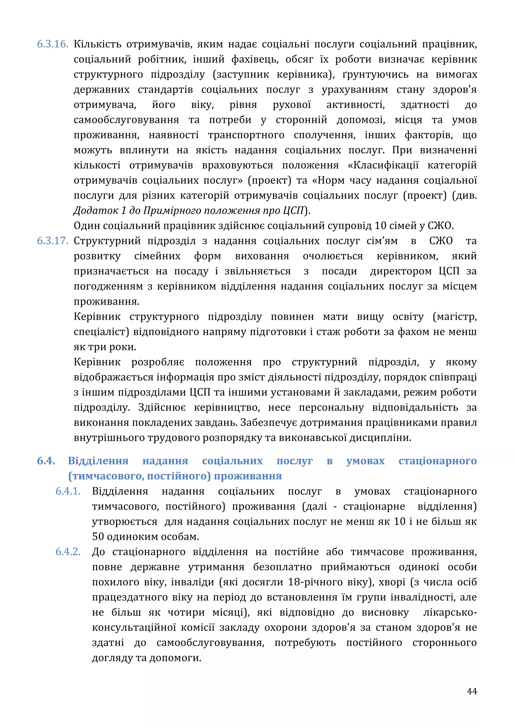44
6.3.16. Кількість отримувачів, яким надає соціальні послуги соціальний працівник,
соціальний робітник, інший фахівець, обсяг їх роботи визначає керівник
структурного підрозділу (заступник керівника), ґрунтуючись на вимогах
державних стандартів соціальних послуг з урахуванням стану здоров'я
отримувача, його віку, рівня рухової активності, здатності до
самообслуговування та потреби у сторонній допомозі, місця та умов
проживання, наявності транспортного сполучення, інших факторів, що
можуть вплинути на якість надання соціальних послуг. При визначенні
кількості отримувачів враховуються положення «Класифікації категорій
отримувачів соціальних послуг» (проект) та «Норм часу надання соціальної
послуги для різних категорій отримувачів соціальних послуг (проект) (див.
Додаток 1 до Примірного положення про ЦСП).
Один соціальний працівник здійснює соціальний супровід 10 сімей у СЖО.
6.3.17. Структурний підрозділ з надання соціальних послуг сім’ям в СЖО та
розвитку сімейних форм виховання очолюється керівником, який
призначається на посаду і звільняється з посади директором ЦСП за
погодженням з керівником відділення надання соціальних послуг за місцем
проживання.
Керівник структурного підрозділу повинен мати вищу освіту (магістр,
спеціаліст) відповідного напряму підготовки і стаж роботи за фахом не менш
як три роки.
Керівник розробляє положення про структурний підрозділ, у якому
відображається інформація про зміст діяльності підрозділу, порядок співпраці
з іншим підрозділами ЦСП та іншими установами й закладами, режим роботи
підрозділу. Здійснює керівництво, несе персональну відповідальність за
виконання покладених завдань. Забезпечує дотримання працівниками правил
внутрішнього трудового розпорядку та виконавської дисципліни.
6.4. Відділення надання соціальних послуг в умовах стаціонарного
(тимчасового, постійного) проживання
6.4.1. Відділення надання соціальних послуг в умовах стаціонарного
тимчасового, постійного) проживання (далі - стаціонарне відділення)
утворюється для надання соціальних послуг не менш як 10 і не більш як
50 одиноким особам.
6.4.2. До стаціонарного відділення на постійне або тимчасове проживання,
повне державне утримання безоплатно приймаються одинокі особи
похилого віку, інваліди (які досягли 18-річного віку), хворі (з числа осіб
працездатного віку на період до встановлення їм групи інвалідності, але
не більш як чотири місяці), які відповідно до висновку лікарсько-
консультаційної комісії закладу охорони здоров'я за станом здоров'я не
здатні до самообслуговування, потребують постійного стороннього
догляду та допомоги.
 