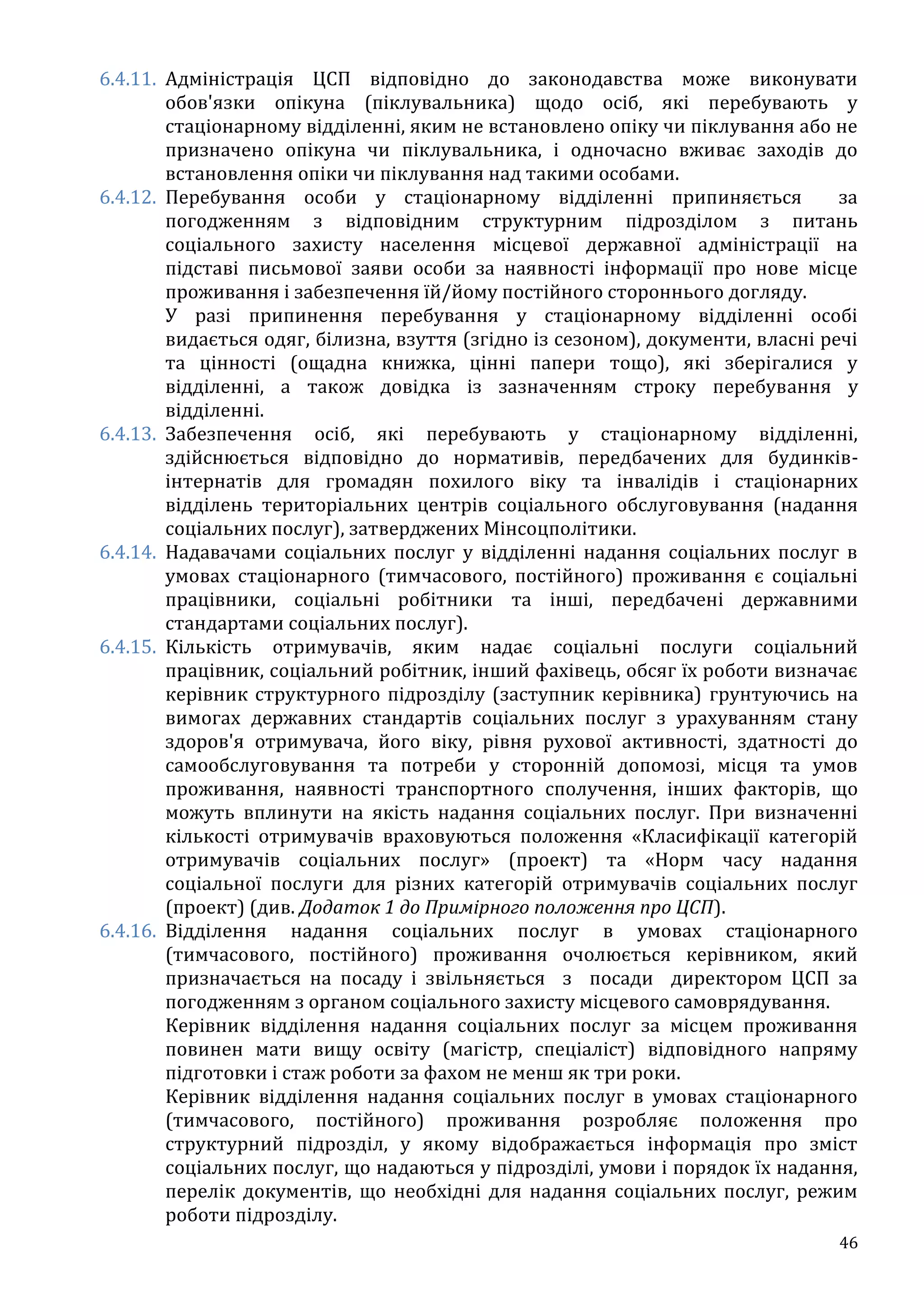 46
6.4.11. Адміністрація ЦСП відповідно до законодавства може виконувати
обов'язки опікуна (піклувальника) щодо осіб, які перебувають у
стаціонарному відділенні, яким не встановлено опіку чи піклування або не
призначено опікуна чи піклувальника, і одночасно вживає заходів до
встановлення опіки чи піклування над такими особами.
6.4.12. Перебування особи у стаціонарному відділенні припиняється за
погодженням з відповідним структурним підрозділом з питань
соціального захисту населення місцевої державної адміністрації на
підставі письмової заяви особи за наявності інформації про нове місце
проживання і забезпечення їй/йому постійного стороннього догляду.
У разі припинення перебування у стаціонарному відділенні особі
видається одяг, білизна, взуття (згідно із сезоном), документи, власні речі
та цінності (ощадна книжка, цінні папери тощо), які зберігалися у
відділенні, а також довідка із зазначенням строку перебування у
відділенні.
6.4.13. Забезпечення осіб, які перебувають у стаціонарному відділенні,
здійснюється відповідно до нормативів, передбачених для будинків-
інтернатів для громадян похилого віку та інвалідів і стаціонарних
відділень територіальних центрів соціального обслуговування (надання
соціальних послуг), затверджених Мінсоцполітики.
6.4.14. Надавачами соціальних послуг у відділенні надання соціальних послуг в
умовах стаціонарного (тимчасового, постійного) проживання є соціальні
працівники, соціальні робітники та інші, передбачені державними
стандартами соціальних послуг).
6.4.15. Кількість отримувачів, яким надає соціальні послуги соціальний
працівник, соціальний робітник, інший фахівець, обсяг їх роботи визначає
керівник структурного підрозділу (заступник керівника) грунтуючись на
вимогах державних стандартів соціальних послуг з урахуванням стану
здоров'я отримувача, його віку, рівня рухової активності, здатності до
самообслуговування та потреби у сторонній допомозі, місця та умов
проживання, наявності транспортного сполучення, інших факторів, що
можуть вплинути на якість надання соціальних послуг. При визначенні
кількості отримувачів враховуються положення «Класифікації категорій
отримувачів соціальних послуг» (проект) та «Норм часу надання
соціальної послуги для різних категорій отримувачів соціальних послуг
(проект) (див. Додаток 1 до Примірного положення про ЦСП).
6.4.16. Відділення надання соціальних послуг в умовах стаціонарного
(тимчасового, постійного) проживання очолюється керівником, який
призначається на посаду і звільняється з посади директором ЦСП за
погодженням з органом соціального захисту місцевого самоврядування.
Керівник відділення надання соціальних послуг за місцем проживання
повинен мати вищу освіту (магістр, спеціаліст) відповідного напряму
підготовки і стаж роботи за фахом не менш як три роки.
Керівник відділення надання соціальних послуг в умовах стаціонарного
(тимчасового, постійного) проживання розробляє положення про
структурний підрозділ, у якому відображається інформація про зміст
соціальних послуг, що надаються у підрозділі, умови і порядок їх надання,
перелік документів, що необхідні для надання соціальних послуг, режим
роботи підрозділу.
 