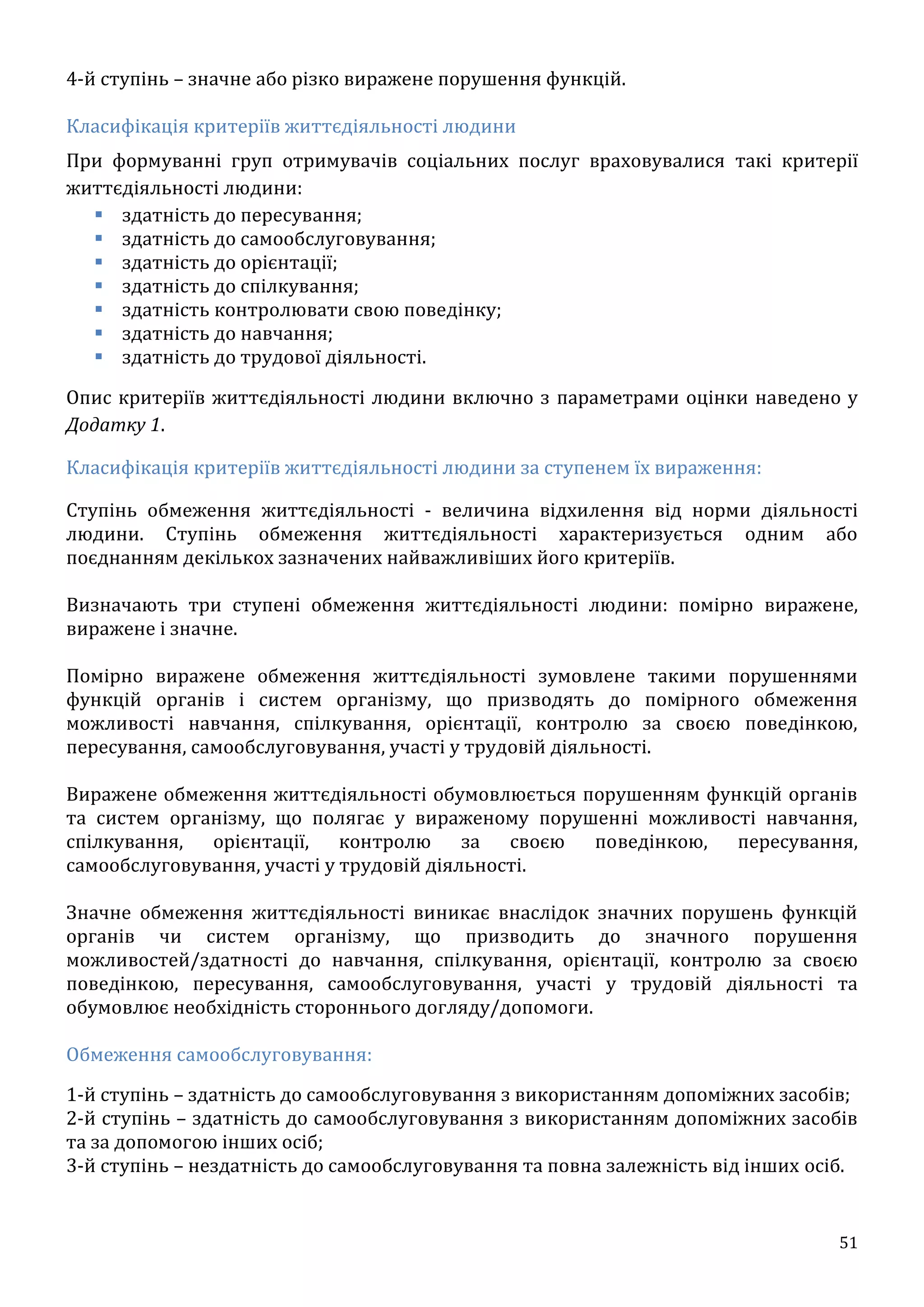 51
4-й ступінь – значне або різко виражене порушення функцій.
Класифікація критеріїв життєдіяльності людини
При формуванні груп отримувачів соціальних послуг враховувалися такі критерії
життєдіяльності людини:
 здатність до пересування;
 здатність до самообслуговування;
 здатність до орієнтації;
 здатність до спілкування;
 здатність контролювати свою поведінку;
 здатність до навчання;
 здатність до трудової діяльності.
Опис критеріїв життєдіяльності людини включно з параметрами оцінки наведено у
Додатку 1.
Класифікація критеріїв життєдіяльності людини за ступенем їх вираження:
Ступінь обмеження життєдіяльності - величина відхилення від норми діяльності
людини. Ступінь обмеження життєдіяльності характеризується одним або
поєднанням декількох зазначених найважливіших його критеріїв.
Визначають три ступені обмеження життєдіяльності людини: помірно виражене,
виражене і значне.
Помірно виражене обмеження життєдіяльності зумовлене такими порушеннями
функцій органів і систем організму, що призводять до помірного обмеження
можливості навчання, спілкування, орієнтації, контролю за своєю поведінкою,
пересування, самообслуговування, участі у трудовій діяльності.
Виражене обмеження життєдіяльності обумовлюється порушенням функцій органів
та систем організму, що полягає у вираженому порушенні можливості навчання,
спілкування, орієнтації, контролю за своєю поведінкою, пересування,
самообслуговування, участі у трудовій діяльності.
Значне обмеження життєдіяльності виникає внаслідок значних порушень функцій
органів чи систем організму, що призводить до значного порушення
можливостей/здатності до навчання, спілкування, орієнтації, контролю за своєю
поведінкою, пересування, самообслуговування, участі у трудовій діяльності та
обумовлює необхідність стороннього догляду/допомоги.
Обмеження самообслуговування:
1-й ступінь – здатність до самообслуговування з використанням допоміжних засобів;
2-й ступінь – здатність до самообслуговування з використанням допоміжних засобів
та за допомогою інших осіб;
3-й ступінь – нездатність до самообслуговування та повна залежність від інших осіб.
 
