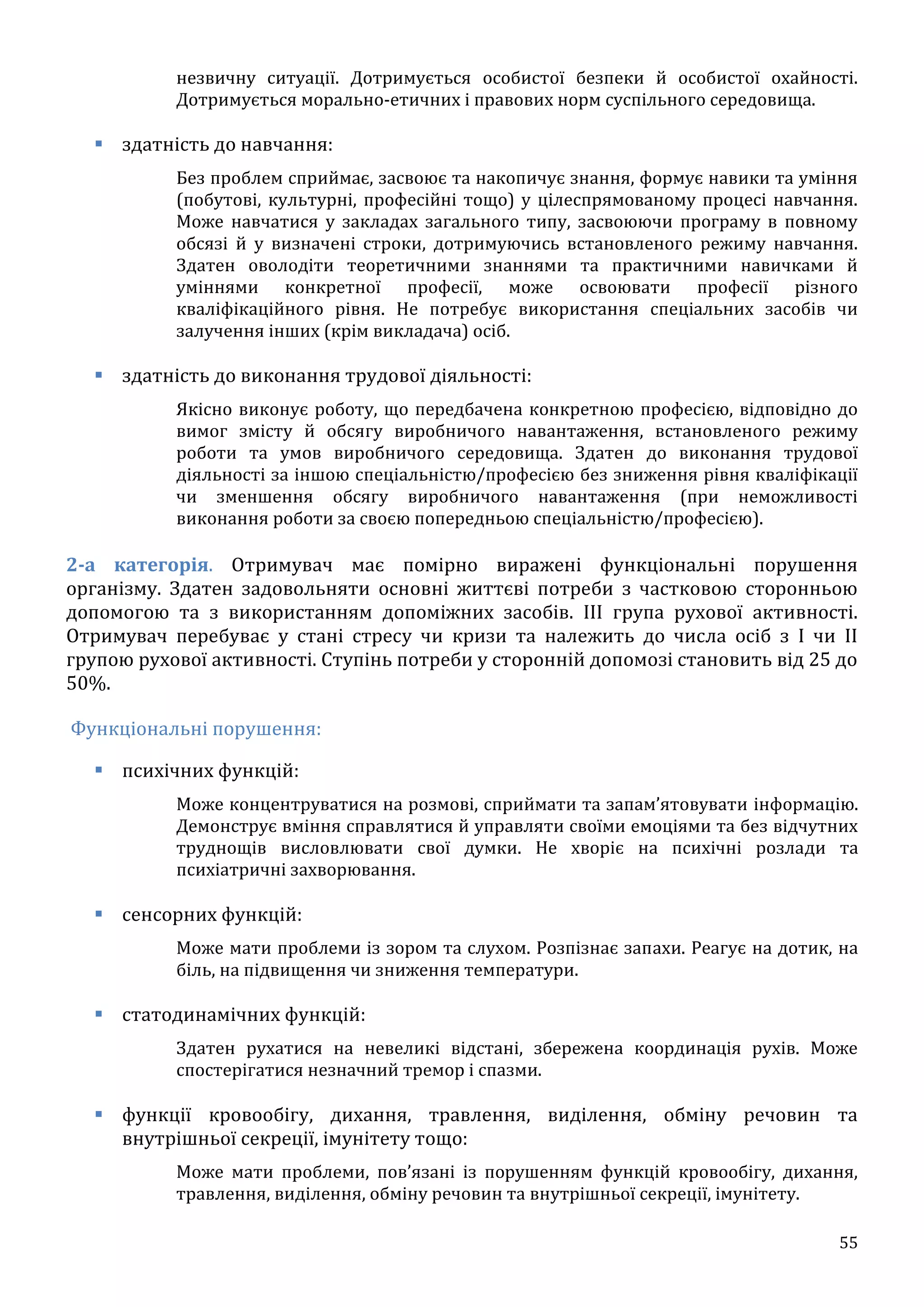 55
незвичну ситуації. Дотримується особистої безпеки й особистої охайності.
Дотримується морально-етичних і правових норм суспільного середовища.
 здатність до навчання:
Без проблем сприймає, засвоює та накопичує знання, формує навики та уміння
(побутові, культурні, професійні тощо) у цілеспрямованому процесі навчання.
Може навчатися у закладах загального типу, засвоюючи програму в повному
обсязі й у визначені строки, дотримуючись встановленого режиму навчання.
Здатен оволодіти теоретичними знаннями та практичними навичками й
уміннями конкретної професії, може освоювати професії різного
кваліфікаційного рівня. Не потребує використання спеціальних засобів чи
залучення інших (крім викладача) осіб.
 здатність до виконання трудової діяльності:
Якісно виконує роботу, що передбачена конкретною професією, відповідно до
вимог змісту й обсягу виробничого навантаження, встановленого режиму
роботи та умов виробничого середовища. Здатен до виконання трудової
діяльності за іншою спеціальністю/професією без зниження рівня кваліфікації
чи зменшення обсягу виробничого навантаження (при неможливості
виконання роботи за своєю попередньою спеціальністю/професією).
2-а категорія. Отримувач має помірно виражені функціональні порушення
організму. Здатен задовольняти основні життєві потреби з частковою сторонньою
допомогою та з використанням допоміжних засобів. III група рухової активності.
Отримувач перебуває у стані стресу чи кризи та належить до числа осіб з I чи II
групою рухової активності. Ступінь потреби у сторонній допомозі становить від 25 до
50%.
Функціональні порушення:
 психічних функцій:
Може концентруватися на розмові, сприймати та запам’ятовувати інформацію.
Демонструє вміння справлятися й управляти своїми емоціями та без відчутних
труднощів висловлювати свої думки. Не хворіє на психічні розлади та
психіатричні захворювання.
 сенсорних функцій:
Може мати проблеми із зором та слухом. Розпізнає запахи. Реагує на дотик, на
біль, на підвищення чи зниження температури.
 статодинамічних функцій:
Здатен рухатися на невеликі відстані, збережена координація рухів. Може
спостерігатися незначний тремор і спазми.
 функції кровообігу, дихання, травлення, виділення, обміну речовин та
внутрішньої секреції, імунітету тощо:
Може мати проблеми, пов’язані із порушенням функцій кровообігу, дихання,
травлення, виділення, обміну речовин та внутрішньої секреції, імунітету.
 