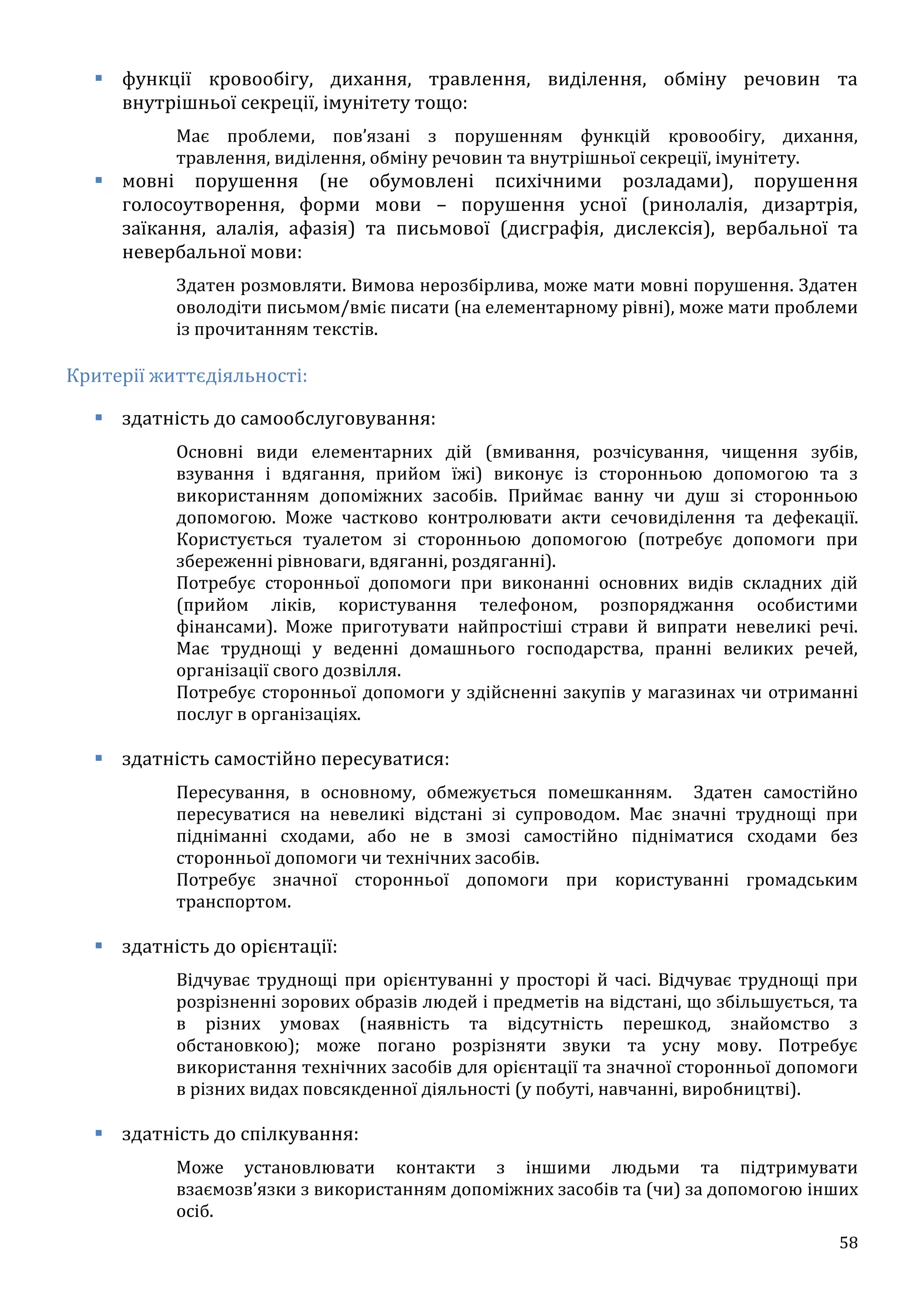 58
 функції кровообігу, дихання, травлення, виділення, обміну речовин та
внутрішньої секреції, імунітету тощо:
Має проблеми, пов’язані з порушенням функцій кровообігу, дихання,
травлення, виділення, обміну речовин та внутрішньої секреції, імунітету.
 мовні порушення (не обумовлені психічними розладами), порушення
голосоутворення, форми мови – порушення усної (ринолалія, дизартрія,
заїкання, алалія, афазія) та письмової (дисграфія, дислексія), вербальної та
невербальної мови:
Здатен розмовляти. Вимова нерозбірлива, може мати мовні порушення. Здатен
оволодіти письмом/вміє писати (на елементарному рівні), може мати проблеми
із прочитанням текстів.
Критерії життєдіяльності:
 здатність до самообслуговування:
Основні види елементарних дій (вмивання, розчісування, чищення зубів,
взування і вдягання, прийом їжі) виконує із сторонньою допомогою та з
використанням допоміжних засобів. Приймає ванну чи душ зі сторонньою
допомогою. Може частково контролювати акти сечовиділення та дефекації.
Користується туалетом зі сторонньою допомогою (потребує допомоги при
збереженні рівноваги, вдяганні, роздяганні).
Потребує сторонньої допомоги при виконанні основних видів складних дій
(прийом ліків, користування телефоном, розпоряджання особистими
фінансами). Може приготувати найпростіші страви й випрати невеликі речі.
Має труднощі у веденні домашнього господарства, пранні великих речей,
організації свого дозвілля.
Потребує сторонньої допомоги у здійсненні закупів у магазинах чи отриманні
послуг в організаціях.
 здатність самостійно пересуватися:
Пересування, в основному, обмежується помешканням. Здатен самостійно
пересуватися на невеликі відстані зі супроводом. Має значні труднощі при
підніманні сходами, або не в змозі самостійно підніматися сходами без
сторонньої допомоги чи технічних засобів.
Потребує значної сторонньої допомоги при користуванні громадським
транспортом.
 здатність до орієнтації:
Відчуває труднощі при орієнтуванні у просторі й часі. Відчуває труднощі при
розрізненні зорових образів людей і предметів на відстані, що збільшується, та
в різних умовах (наявність та відсутність перешкод, знайомство з
обстановкою); може погано розрізняти звуки та усну мову. Потребує
використання технічних засобів для орієнтації та значної сторонньої допомоги
в різних видах повсякденної діяльності (у побуті, навчанні, виробництві).
 здатність до спілкування:
Може установлювати контакти з іншими людьми та підтримувати
взаємозв’язки з використанням допоміжних засобів та (чи) за допомогою інших
осіб.
 