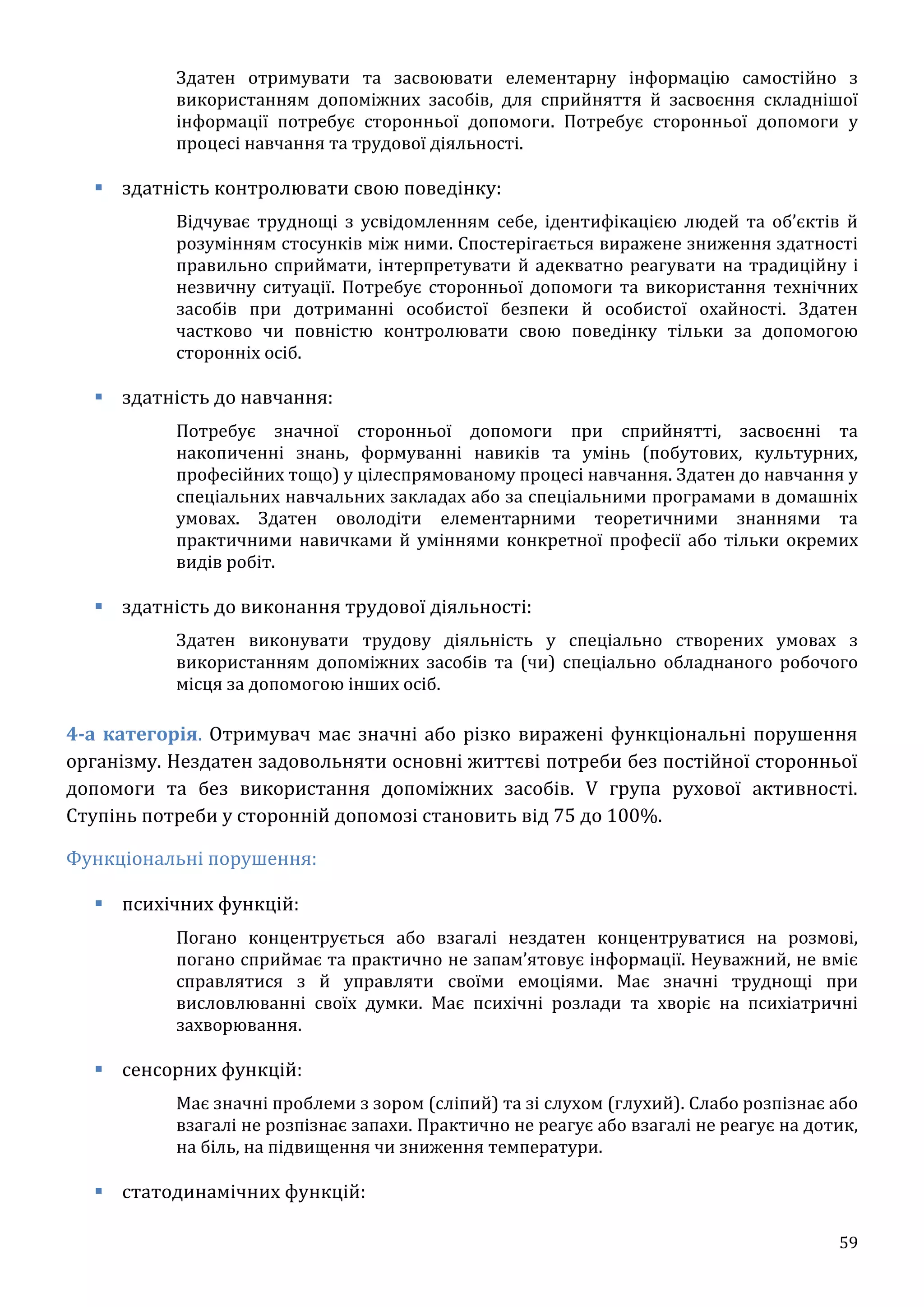 59
Здатен отримувати та засвоювати елементарну інформацію самостійно з
використанням допоміжних засобів, для сприйняття й засвоєння складнішої
інформації потребує сторонньої допомоги. Потребує сторонньої допомоги у
процесі навчання та трудової діяльності.
 здатність контролювати свою поведінку:
Відчуває труднощі з усвідомленням себе, ідентифікацією людей та об’єктів й
розумінням стосунків між ними. Спостерігається виражене зниження здатності
правильно сприймати, інтерпретувати й адекватно реагувати на традиційну і
незвичну ситуації. Потребує сторонньої допомоги та використання технічних
засобів при дотриманні особистої безпеки й особистої охайності. Здатен
частково чи повністю контролювати свою поведінку тільки за допомогою
сторонніх осіб.
 здатність до навчання:
Потребує значної сторонньої допомоги при сприйнятті, засвоєнні та
накопиченні знань, формуванні навиків та умінь (побутових, культурних,
професійних тощо) у цілеспрямованому процесі навчання. Здатен до навчання у
спеціальних навчальних закладах або за спеціальними програмами в домашніх
умовах. Здатен оволодіти елементарними теоретичними знаннями та
практичними навичками й уміннями конкретної професії або тільки окремих
видів робіт.
 здатність до виконання трудової діяльності:
Здатен виконувати трудову діяльність у спеціально створених умовах з
використанням допоміжних засобів та (чи) спеціально обладнаного робочого
місця за допомогою інших осіб.
4-а категорія. Отримувач має значні або різко виражені функціональні порушення
організму. Нездатен задовольняти основні життєві потреби без постійної сторонньої
допомоги та без використання допоміжних засобів. V група рухової активності.
Ступінь потреби у сторонній допомозі становить від 75 до 100%.
Функціональні порушення:
 психічних функцій:
Погано концентрується або взагалі нездатен концентруватися на розмові,
погано сприймає та практично не запам’ятовує інформації. Неуважний, не вміє
справлятися з й управляти своїми емоціями. Має значні труднощі при
висловлюванні своїх думки. Має психічні розлади та хворіє на психіатричні
захворювання.
 сенсорних функцій:
Має значні проблеми з зором (сліпий) та зі слухом (глухий). Слабо розпізнає або
взагалі не розпізнає запахи. Практично не реагує або взагалі не реагує на дотик,
на біль, на підвищення чи зниження температури.
 статодинамічних функцій:
 