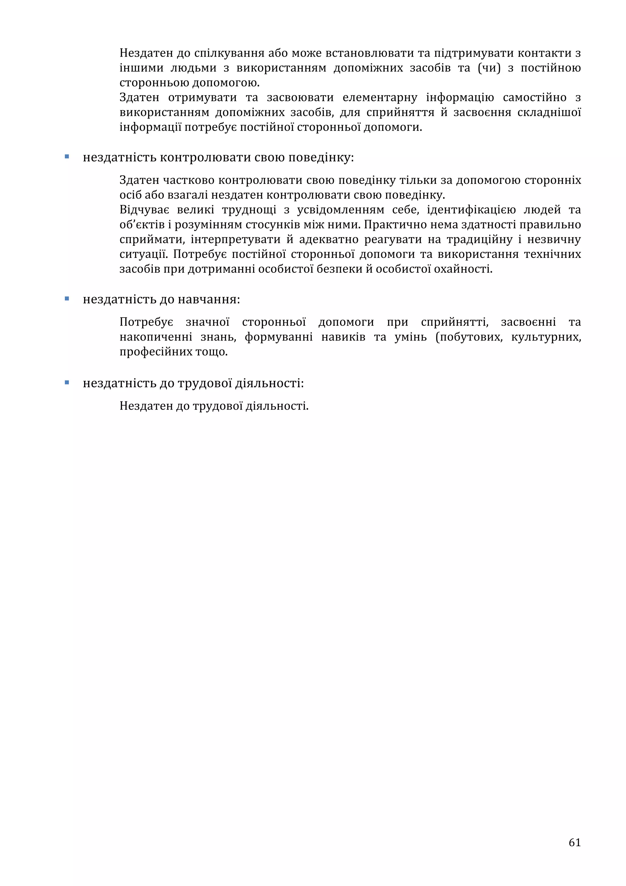 61
Нездатен до спілкування або може встановлювати та підтримувати контакти з
іншими людьми з використанням допоміжних засобів та (чи) з постійною
сторонньою допомогою.
Здатен отримувати та засвоювати елементарну інформацію самостійно з
використанням допоміжних засобів, для сприйняття й засвоєння складнішої
інформації потребує постійної сторонньої допомоги.
 нездатність контролювати свою поведінку:
Здатен частково контролювати свою поведінку тільки за допомогою сторонніх
осіб або взагалі нездатен контролювати свою поведінку.
Відчуває великі труднощі з усвідомленням себе, ідентифікацією людей та
об’єктів і розумінням стосунків між ними. Практично нема здатності правильно
сприймати, інтерпретувати й адекватно реагувати на традиційну і незвичну
ситуації. Потребує постійної сторонньої допомоги та використання технічних
засобів при дотриманні особистої безпеки й особистої охайності.
 нездатність до навчання:
Потребує значної сторонньої допомоги при сприйнятті, засвоєнні та
накопиченні знань, формуванні навиків та умінь (побутових, культурних,
професійних тощо.
 нездатність до трудової діяльності:
Нездатен до трудової діяльності.
 