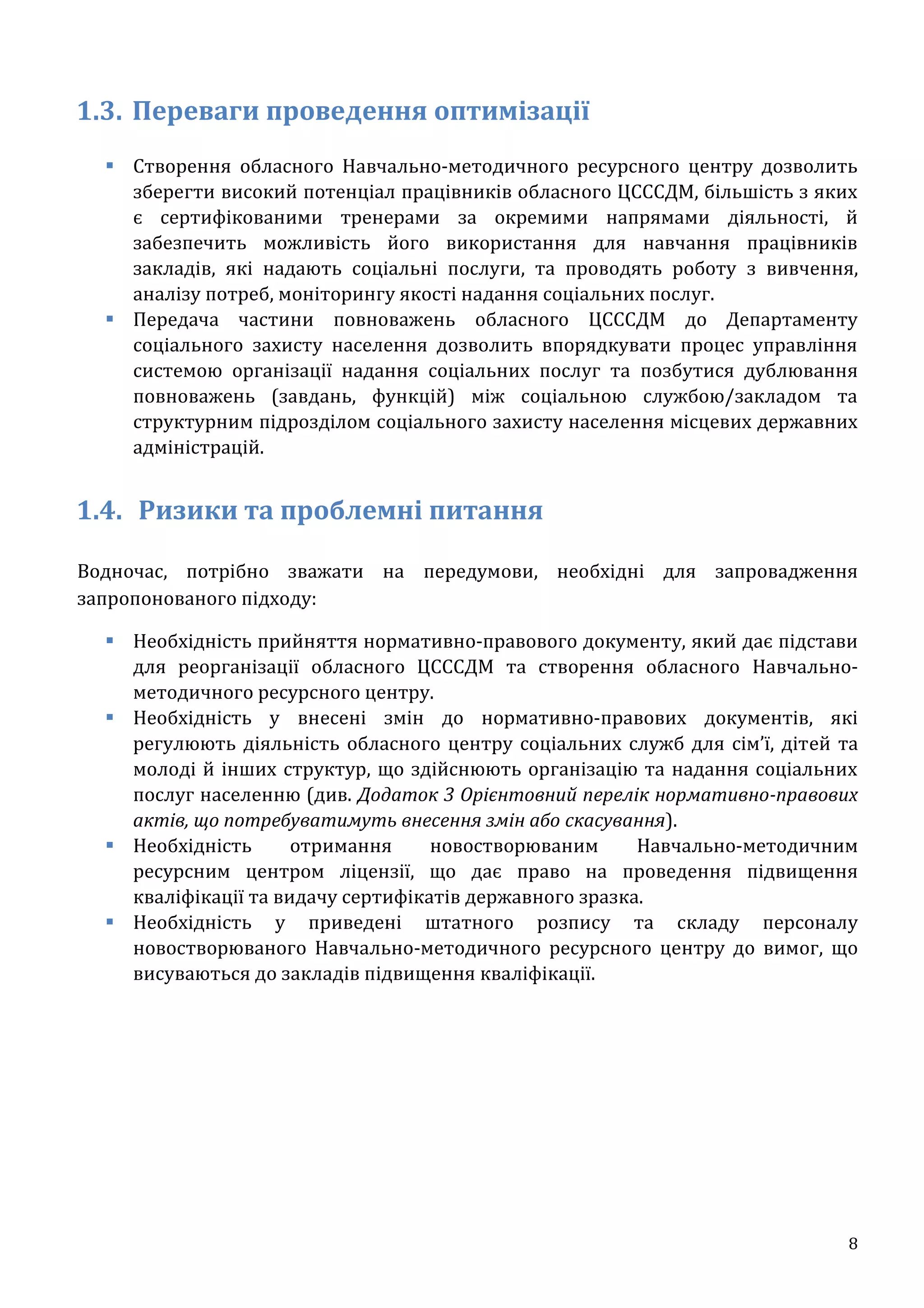 8
1.3. Переваги проведення оптимізації
 Створення обласного Навчально-методичного ресурсного центру дозволить
зберегти високий потенціал працівників обласного ЦСССДМ, більшість з яких
є сертифікованими тренерами за окремими напрямами діяльності, й
забезпечить можливість його використання для навчання працівників
закладів, які надають соціальні послуги, та проводять роботу з вивчення,
аналізу потреб, моніторингу якості надання соціальних послуг.
 Передача частини повноважень обласного ЦСССДМ до Департаменту
соціального захисту населення дозволить впорядкувати процес управління
системою організації надання соціальних послуг та позбутися дублювання
повноважень (завдань, функцій) між соціальною службою/закладом та
структурним підрозділом соціального захисту населення місцевих державних
адміністрацій.
1.4. Ризики та проблемні питання
Водночас, потрібно зважати на передумови, необхідні для запровадження
запропонованого підходу:
 Необхідність прийняття нормативно-правового документу, який дає підстави
для реорганізації обласного ЦСССДМ та створення обласного Навчально-
методичного ресурсного центру.
 Необхідність у внесені змін до нормативно-правових документів, які
регулюють діяльність обласного центру соціальних служб для сім’ї, дітей та
молоді й інших структур, що здійснюють організацію та надання соціальних
послуг населенню (див. Додаток 3 Орієнтовний перелік нормативно-правових
актів, що потребуватимуть внесення змін або скасування).
 Необхідність отримання новостворюваним Навчально-методичним
ресурсним центром ліцензії, що дає право на проведення підвищення
кваліфікації та видачу сертифікатів державного зразка.
 Необхідність у приведені штатного розпису та складу персоналу
новостворюваного Навчально-методичного ресурсного центру до вимог, що
висуваються до закладів підвищення кваліфікації.
 