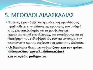  Έρευνες έχουν δείξει ότι η απόκτηση της γλώσσας
προϋποθέτει την εστίαση της προσοχής του μαθητή
στις γλωσσικές δομές και τα μορφολογικά
χαρακτηριστικά της γλώσσας, και ταυτόχρονα και τη
διατήρηση του ενδιαφέροντός του για το νόημα, την
επικοινωνία και την ευχέρεια στη χρήση της γλώσσας.
 Οι διάφορες θεωρίες καθορίζουν και τον τρόπο
διδασκαλίας (μοντέλα διδασκαλίας)
και το σχέδιο μαθήματος.
5. ΜΕΘΟΔΟΙ ΔΙΔΑΣΚΑΛΙΑΣ
 