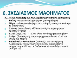 6. ΣΧΕΔΙΑΣΜΟΣ ΜΑΘΗΜΑΤΟΣ
Α. Ποιους παραμέτρους περιλαμβάνει ένα πλάνο μαθήματος
1. Τίτλος (συνοπτικές πληροφορίες για το μάθημα)
2. Θέμα (πρέπει να ενδιαφέρει τους μαθητές – τους προκαλούμε
το ενδιαφέρον)
3. Χρόνος (ο συνολικός, αλλά και αυτός για τις επιμέρους
δραστηριότητες)
4. Υλικά (εργαλεία, ΤΠΕ, και υλικά που θα χρησιμοποιηθούν)
5. Στόχοι (βασικός -π.χ. παραγωγή γραπτού λόγου, αλλά και
επιμέρους στόχοι)
6. Επίπεδο γλωσσομάθειας (καθορίζει την εισερχόμενη
πληροφορία, το εξερχόμενο προϊόν που αναμένεται να
παραγάγουν, αλλά και τις διαδικασίες κατά τη διάρκεια του
μαθήματος)
 