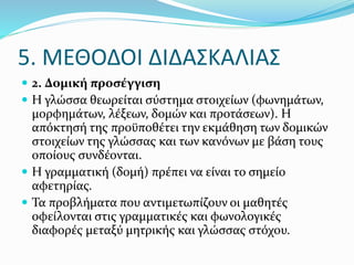  2. Δομική προσέγγιση
 Η γλώσσα θεωρείται σύστημα στοιχείων (φωνημάτων,
μορφημάτων, λέξεων, δομών και προτάσεων). Η
απόκτησή της προϋποθέτει την εκμάθηση των δομικών
στοιχείων της γλώσσας και των κανόνων με βάση τους
οποίους συνδέονται.
 Η γραμματική (δομή) πρέπει να είναι το σημείο
αφετηρίας.
 Τα προβλήματα που αντιμετωπίζουν οι μαθητές
οφείλονται στις γραμματικές και φωνολογικές
διαφορές μεταξύ μητρικής και γλώσσας στόχου.
5. ΜΕΘΟΔΟΙ ΔΙΔΑΣΚΑΛΙΑΣ
 