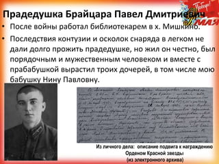 Прадедушка Брайцара Павел Дмитриевич
• После войны работал библиотекарем в х. Мишкино.
• Последствия контузии и осколок снаряда в легком не
дали долго прожить прадедушке, но жил он честно, был
порядочным и мужественным человеком и вместе с
прабабушкой вырастил троих дочерей, в том числе мою
бабушку Нину Павловну.
Из личного дела: описание подвига к награждению
Орденом Красной звезды
(из электронного архива)
 