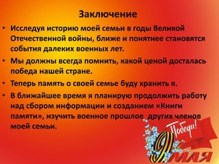Заключение
• Исследуя историю моей семьи в годы Великой
Отечественной войны, ближе и понятнее становятся
события далеких военных лет.
• Мы должны всегда помнить, какой ценой досталась
победа нашей стране.
• Теперь память о своей семье буду хранить я.
• В ближайшее время я планирую продолжить работу
над сбором информации и созданием «Книги
памяти», изучить военное прошлое других членов
моей семьи.
 