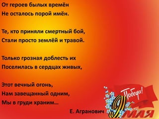 От героев былых времён
Не осталось порой имён.
Те, кто приняли смертный бой,
Стали просто землёй и травой.
Только грозная доблесть их
Поселилась в сердцах живых,
Этот вечный огонь,
Нам завещанный одним,
Мы в груди храним…
Е. Агранович
 