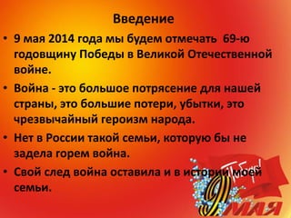 Введение
• 9 мая 2014 года мы будем отмечать 69-ю
годовщину Победы в Великой Отечественной
войне.
• Война - это большое потрясение для нашей
страны, это большие потери, убытки, это
чрезвычайный героизм народа.
• Нет в России такой семьи, которую бы не
задела горем война.
• Свой след война оставила и в истории моей
семьи.
 