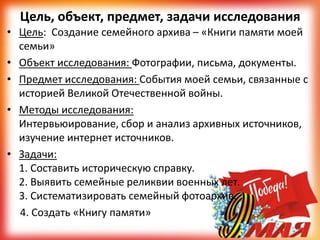 Цель, объект, предмет, задачи исследования
• Цель: Создание семейного архива – «Книги памяти моей
семьи»
• Объект исследования: Фотографии, письма, документы.
• Предмет исследования: События моей семьи, связанные с
историей Великой Отечественной войны.
• Методы исследования:
Интервьюирование, сбор и анализ архивных источников,
изучение интернет источников.
• Задачи:
1. Составить историческую справку.
2. Выявить семейные реликвии военных лет.
3. Систематизировать семейный фотоархив.
4. Создать «Книгу памяти»
 