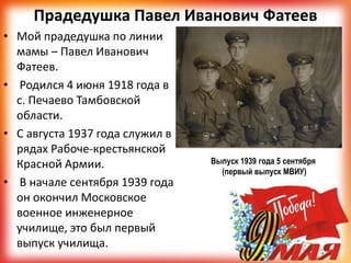 Прадедушка Павел Иванович Фатеев
• Мой прадедушка по линии
мамы – Павел Иванович
Фатеев.
• Родился 4 июня 1918 года в
с. Печаево Тамбовской
области.
• С августа 1937 года служил в
рядах Рабоче-крестьянской
Красной Армии.
• В начале сентября 1939 года
он окончил Московское
военное инженерное
училище, это был первый
выпуск училища.
Выпуск 1939 года 5 сентября
(первый выпуск МВИУ)
 