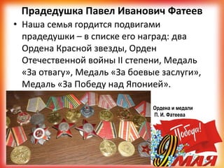 Прадедушка Павел Иванович Фатеев
• Наша семья гордится подвигами
прадедушки – в списке его наград: два
Ордена Красной звезды, Орден
Отечественной войны II степени, Медаль
«За отвагу», Медаль «За боевые заслуги»,
Медаль «За Победу над Японией».
Ордена и медали
П. И. Фатеева
 