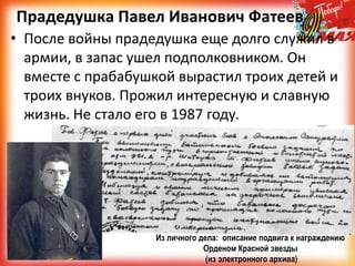 Прадедушка Павел Иванович Фатеев
• После войны прадедушка еще долго служил в
армии, в запас ушел подполковником. Он
вместе с прабабушкой вырастил троих детей и
троих внуков. Прожил интересную и славную
жизнь. Не стало его в 1987 году.
Из личного дела: описание подвига к награждению
Орденом Красной звезды
(из электронного архива)
 