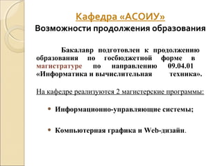Кафедра «АСОИУ»
Возможности продолжения образования
Бакалавр подготовлен к продолжению
образования по госбюджетной форме в
магистратуре по направлению 09.04.01
«Информатика и вычислительная техника».
На кафедре реализуются 2 магистерские программы:
• Информационно-управляющие системы;
• Компьютерная графика и Web-дизайн.
 