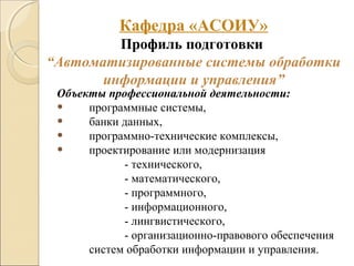 Объекты профессиональной деятельности:
• программные системы,
• банки данных,
• программно-технические комплексы,
• проектирование или модернизация
- технического,
- математического,
- программного,
- информационного,
- лингвистического,
- организационно-правового обеспечения
систем обработки информации и управления.
Кафедра «АСОИУ»
Профиль подготовки
“Автоматизированные системы обработки
информации и управления”
 