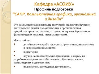 Это компьютеризация наиболее творческих этапов человеческой
деятельности: дизайн, художественная и эргономическая
проработка проектов, реклама, создание виртуальной реальности,
фантастических фильмов, игровых программ.
Место работы:
 дизайнерские службы проектных, рекламных, издательских
и производственных фирм;
 киностудии;
 научно-исследовательские организации и фирмы по
разработке программного обеспечения, обучающих систем,
компьютерных и деловых игр;
 индивидуальная трудовая деятельность.
Кафедра «АСОИУ»
Профиль подготовки
“САПР. Компьютерная графика, эргономика
и дизайн”
 