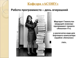 Работа программиста – день вчерашний
Маргарет Гамильтон
(ведущий инженер-
программист проекта
«Аполлон-11»)
и распечатка кода для
бортового компьютера
корабля «Апполон»
1969г.
Кафедра «АСОИУ»
 