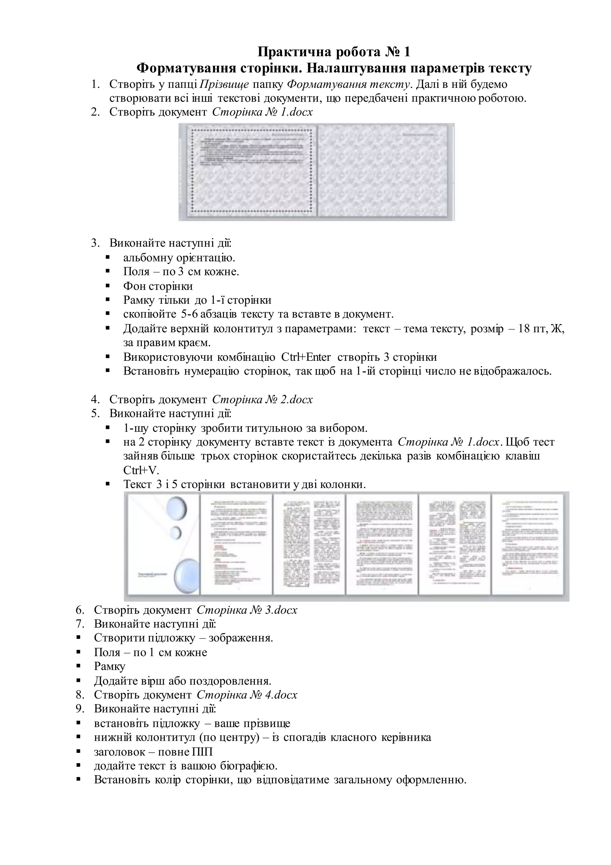Практична робота № 1
Форматування сторінки. Налаштування параметрів тексту
1. Створіть у папці Прізвище папку Форматування тексту. Далі в ній будемо
створювати всі інші текстові документи, що передбачені практичною роботою.
2. Створіть документ Сторінка № 1.docx
3. Виконайте наступні дії:
 альбомну орієнтацію.
 Поля – по 3 см кожне.
 Фон сторінки
 Рамку тільки до 1-ї сторінки
 скопіюйте 5-6 абзаців тексту та вставте в документ.
 Додайте верхній колонтитул з параметрами: текст – тема тексту, розмір – 18 пт, Ж,
за правим краєм.
 Використовуючи комбінацію Ctrl+Enter створіть 3 сторінки
 Встановіть нумерацію сторінок, так щоб на 1-ій сторінці число не відображалось.
4. Створіть документ Сторінка № 2.docx
5. Виконайте наступні дії:
 1-шу сторінку зробити титульною за вибором.
 на 2 сторінку документу вставте текст із документа Сторінка № 1.docx. Щоб тест
зайняв більше трьох сторінок скористайтесь декілька разів комбінацією клавіш
Ctrl+V.
 Текст 3 і 5 сторінки встановити у дві колонки.
6. Створіть документ Сторінка № 3.docx
7. Виконайте наступні дії:
 Створити підложку – зображення.
 Поля – по 1 см кожне
 Рамку
 Додайте вірш або поздоровлення.
8. Створіть документ Сторінка № 4.docx
9. Виконайте наступні дії:
 встановіть підложку – ваше прізвище
 нижній колонтитул (по центру) – із спогадів класного керівника
 заголовок – повне ПІП
 додайте текст із вашою біографією.
 Встановіть колір сторінки, що відповідатиме загальному оформленню.
 