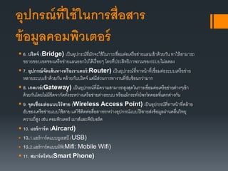 อุปกรณ์ที่ใช้ในการสื่อสาร
ข้อมูลคอมพิวเตอร์
 6. บริดจ์ (Bridge) เป็นอุปกรณ์ที่มักจะใช้ในการเชื่อมต่อเครือข่ายแลนเข้าด้วยกัน ทาให้สามารถ
ขยายขอบเขตของเครือข่ายแลนออกไปได้เรื่อยๆ โดยที่ประสิทธิภาพรวมของระบบไม่ลดลง
 7. อุปกรณ์จัดเส้นทางหรือเราเตอร์(Router) เป็นอุปกรณ์ที่ทาหน้าที่เชื่อมต่อระบบเครือข่าย
หลายระบบเข้าด้วยกัน คล้ายกับบริดจ์ แต่มีส่วนการทางานที่ซับซ้อนกว่ามาก
 8. เกตเวย์(Gateway) เป็นอุปกรณ์ที่มีความสามารถสูงสุดในการเชื่อมต่อเครือข่ายต่างๆเข้า
ด้วยกันโดยไม่มีขีดจากัดทั้งระหว่างเครือข่ายต่างระบบ หรือแม้กระทั่งโพรโทคอลที่แตกต่างกัน
 9. จุดเชื่อมต่อแบบไร้สาย (Wireless Access Point) เป็นอุปกรณ์ที่ทาหน้าที่คล้าย
ฮับของเครือข่ายแบบใช้สาย แต่ใช้ติดต่อสื่อสารระหว่างอุปกรณ์แบบไร้สายส่งข้อมูลผ่านคลื่นวิทยุ
ความถี่สูง เช่น คอมพิวเตอร์ เมาส์และคีย์บอร์ด
 10. แอร์การ์ด (Aircard)
 10.1.แอร์การ์ดแบบยูเอสบี (USB)
 10.2.แอร์การ์ดแบบมิฟิ(Mifi: Mobile Wifi)
 11. สมาร์ตโฟน(Smart Phone)
 
