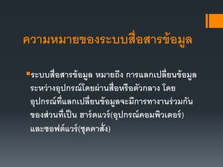 ความหมายของระบบสื่อสารข้อมูล
ระบบสื่อสารข้อมูล หมายถึง การแลกเปลี่ยนข้อมูล
ระหว่างอุปกรณ์โดยผ่านสื่อหรือตัวกลาง โดย
อุปกรณ์ที่แลกเปลี่ยนข้อมูลจะมีการทางานร่วมกัน
ของส่วนที่เป็น ฮาร์ดแวร์(อุปกรณ์คอมพิวเตอร์)
และซอฟต์แวร์(ชุดคาสั่ง)
 