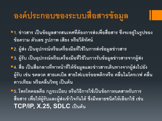 องค์ประกอบของระบบสื่อสารข้อมูล
1. ข่าวสาร เป็นข้อมูลสารสนเทศที่ต้องการส่งเพื่อสื่อสาร ซึ่งจะอยู่ในรูปของ
ข้อความ ตัวเลข รูปภาพ เสียง หรือวีดิทัศน์
2. ผู้ส่ง เป็นอุปกรณ์หรือเครื่องมือที่ใช้ในการส่งข้อมูลข่าวสาร
3. ผู้รับ เป็นอุปกรณ์หรือเครื่องมือที่ใช้ในการรับข้อมูลข่าวสารจากผู้ส่ง
4. สื่อ เป็นสื่อกลางที่ทาหน้าที่ให้ข้อมูลและข่าวสารเดินทางจากผู้ส่งไปยัง
ผู้รับ เช่น ขดลวด สายเคเบิล สายไฟเบอร์ออพติกหรือ คลื่นไมโครเวฟ คลื่น
ดาวเทียม หรือคลื่นวิทยุ เป็นต้น
5. โพรโทคอลคือ กฎระเบียบ หรือวิธีการใช้เป็นข้อกาหนดสาหรับการ
สื่อสาร เพื่อให้ผู้รับและผู้ส่งเข้าใจกันได้ ซึ่งมีหลายชนิดให้เลือกใช้ เช่น
TCP/IP, X.25, SDLC เป็นต้น
 