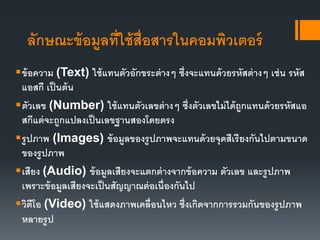 ลักษณะข้อมูลที่ใช้สื่อสารในคอมพิวเตอร์
ข้อความ (Text) ใช้แทนตัวอักขระต่างๆ ซึ่งจะแทนด้วยรหัสต่างๆ เช่น รหัส
แอสกี เป็นต้น
ตัวเลข (Number) ใช้แทนตัวเลขต่างๆ ซึ่งตัวเลขไม่ได้ถูกแทนด้วยรหัสแอ
สกีแต่จะถูกแปลงเป็นเลขฐานสองโดยตรง
รูปภาพ (Images) ข้อมูลของรูปภาพจะแทนด้วยจุดสีเรียงกันไปตามขนาด
ของรูปภาพ
เสียง (Audio) ข้อมูลเสียงจะแตกต่างจากข้อความ ตัวเลข และรูปภาพ
เพราะข้อมูลเสียงจะเป็นสัญญาณต่อเนื่องกันไป
วิดีโอ (Video) ใช้แสดงภาพเคลื่อนไหว ซึ่งเกิดจากการรวมกันของรูปภาพ
หลายรูป
 