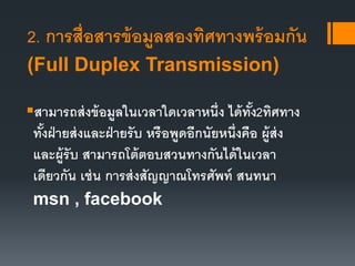 2. การสื่อสารข้อมูลสองทิศทางพร้อมกัน
(Full Duplex Transmission)
สามารถส่งข้อมูลในเวลาใดเวลาหนึ่ง ได้ทั้ง2ทิศทาง
ทั้งฝ่ายส่งและฝ่ายรับ หรือพูดอีกนัยหนึ่งคือ ผู้ส่ง
และผู้รับ สามารถโต้ตอบสวนทางกันได้ในเวลา
เดียวกัน เช่น การส่งสัญญาณโทรศัพท์ สนทนา
msn , facebook
 