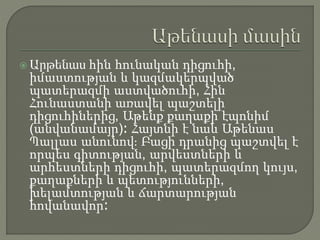  Արթենաս հին հունական դիցուհի,
իմաստության և կազմակերպված
պատերազմի աստվածուհի, Հին
Հունաստանի առավել պաշտելի
դիցուհիներից, Աթենք քաղաքի էպոնիմ
(անվանամայր)։ Հայտնի է նաև Աթենաս
Պալլաս անունով։ Բացի դրանից պաշտվել է
որպես գիտության, արվեստների և
արհեստների դիցուհի, պատերազմող կույս,
քաղաքների և պետությունների,
խելամտության և ճարտարության
հովանավոր։
 