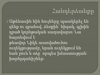 Աթենասին հին հույները պատկերել են
զենք ու զրահով, ձեռքին՝ նիզակ, գլխին
դրած կորնթական սաղավարտ։ Նա
հայտնվում է
թևավոր Նիկե աստվածուհու
ուղեկցությամբ, նրան ուղեկցում են
նաև բուն և օձը՝ որպես իմաստության
խորհրդանիշներ։
 