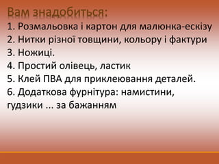 1. Розмальовка і картон для малюнка-ескізу
2. Нитки різної товщини, кольору і фактури
3. Ножиці.
4. Простий олівець, ластик
5. Клей ПВА для приклеювання деталей.
6. Додаткова фурнітура: намистини,
гудзики ... за бажанням
 