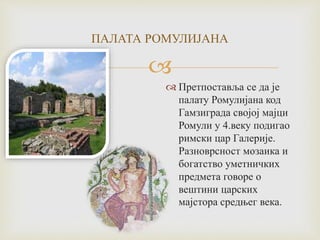 
ПАЛАТА РОМУЛИЈАНА
 Претпоставља се да је
палату Ромулијана код
Гамзиграда својој мајци
Ромули у 4.веку подигао
римски цар Галерије.
Разноврсност мозаика и
богатство уметничких
предмета говоре о
вештини царских
мајстора средњег века.
 