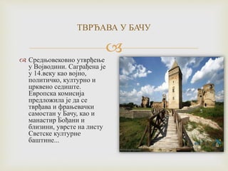 
ТВРЂАВА У БАЧУ
 Средњовековно утврђење
у Војводини. Саграђена је
у 14.веку као војно,
политичко, културно и
црквено седиште.
Европска комисија
предложила је да се
тврђава и фрањевачки
самостан у Бачу, као и
манастир Бођани и
близини, уврсте на листу
Светске културнe
баштине...
 