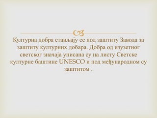 Културна добра стављају се под заштиту Завода за
заштиту културних добара. Добра од изузетног
светског значаја уписана су на листу Светске
културне баштине UNESCO и под међународном су
заштитом .
 