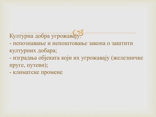 Културна добра угрожавају:
- непознавање и непоштовање закона о заштити
културних добара;
- изградња објеката који их угрожавају (железничке
пруге, путеви);
- климатске промене
 