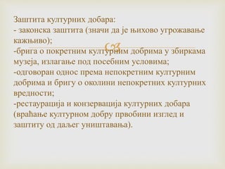 
Заштита културних добара:
- законска заштита (значи да је њихово угрожавање
кажњиво);
-брига о покретним културним добрима у збиркама
музеја, излагање под посебним условима;
-одговоран однос према непокретним културним
добрима и бригу о околини непокретних културних
вредности;
-рестаурација и конзервација културних добара
(враћање културном добру првобини изглед и
заштиту од даљег уништавања).
 
