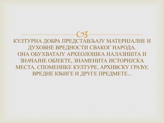 КУЛТУРНА ДОБРА ПРЕДСТАВЉАЈУ МАТЕРИЈАЛНЕ И
ДУХОВНЕ ВРЕДНОСТИ СВАКОГ НАРОДА.
ОНА ОБУХВАТАЈУ АРХЕОЛОШКА НАЛАЗИШТА И
ЗНАЧАЈНЕ ОБЈЕКТЕ, ЗНАМЕНИТА ИСТОРИЈСКА
МЕСТА, СПОМЕНИКЕ КУЛТУРЕ, АРХИВСКУ ГРАЂУ,
ВРЕДНЕ КЊИГЕ И ДРУГЕ ПРЕДМЕТЕ...
 