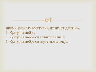 
ПРЕМА ЗНАЧАЈУ КУЛТУРНА ДОБРА СЕ ДЕЛЕ НА:
1. Културна добра;
2. Културна добра од великог значаја;
3. Културна добра од изузетног значаја.
 